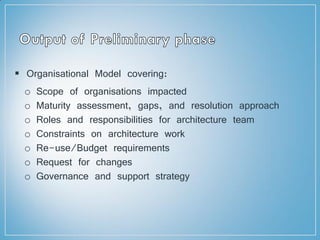  Organisational Model covering:
o Scope of organisations impacted
o Maturity assessment, gaps, and resolution approach
o Roles and responsibilities for architecture team
o Constraints on architecture work
o Re-use/Budget requirements
o Request for changes
o Governance and support strategy
 