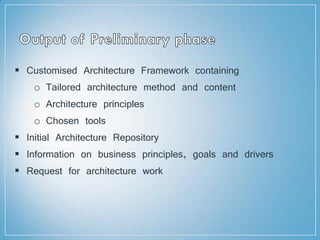  Customised Architecture Framework containing
o Tailored architecture method and content
o Architecture principles
o Chosen tools
 Initial Architecture Repository
 Information on business principles, goals and drivers
 Request for architecture work
 