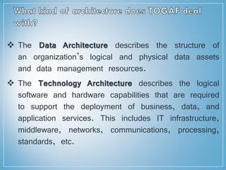 The Data Architecture describes the structure of
an organization’s logical and physical data assets
and data management resources.
 The Technology Architecture describes the logical
software and hardware capabilities that are required
to support the deployment of business, data, and
application services. This includes IT infrastructure,
middleware, networks, communications, processing,
standards, etc.
 