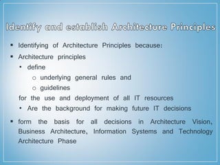  Identifying of Architecture Principles because:
 Architecture principles
• define
o underlying general rules and
o guidelines
for the use and deployment of all IT resources
• Are the background for making future IT decisions
 form the basis for all decisions in Architecture Vision,
Business Architecture, Information Systems and Technology
Architecture Phase
 