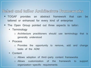  TOGAF provides an abstract framework that can be
tailored or enhanced for every kind of enterprise
 The Open Group pointed out three aspects to tailor:
• Terminology
o Architecture practitioners should use terminology that is
generally understood
• Process
o Provides the opportunity to remove, add and change
tasks of the ADM
• Content
o Allows adoption of third-party content frameworks
o Allows customization of the framework to support
organization-specific requirements
 