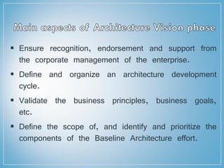  Ensure recognition, endorsement and support from
the corporate management of the enterprise.
 Define and organize an architecture development
cycle.
 Validate the business principles, business goals,
etc.
 Define the scope of, and identify and prioritize the
components of the Baseline Architecture effort.
 