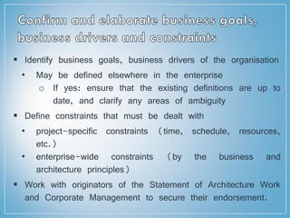  Identify business goals, business drivers of the organisation
• May be defined elsewhere in the enterprise
o If yes: ensure that the existing definitions are up to
date, and clarify any areas of ambiguity
 Define constraints that must be dealt with
• project-specific constraints (time, schedule, resources,
etc.)
• enterprise-wide constraints (by the business and
architecture principles)
 Work with originators of the Statement of Architecture Work
and Corporate Management to secure their endorsement.
 