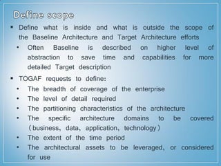  Define what is inside and what is outside the scope of
the Baseline Architecture and Target Architecture efforts
• Often Baseline is described on higher level of
abstraction to save time and capabilities for more
detailed Target description
 TOGAF requests to define:
• The breadth of coverage of the enterprise
• The level of detail required
• The partitioning characteristics of the architecture
• The specific architecture domains to be covered
(business, data, application, technology)
• The extent of the time period
• The architectural assets to be leveraged, or considered
for use
 