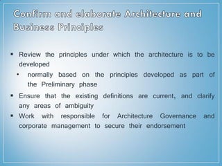  Review the principles under which the architecture is to be
developed
• normally based on the principles developed as part of
the Preliminary phase
 Ensure that the existing definitions are current, and clarify
any areas of ambiguity
 Work with responsible for Architecture Governance and
corporate management to secure their endorsement
 