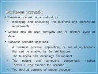  Business scenario is a method for:
• identifying and articulating the business and architecture
requirements
 Method may be used iteratively and at different levels of
detail
 Business scenario describes
• A business process, application, or set of applications
that can be enabled by the architecture
• The business and technology environment
• The people and computing components (called
"actors") who execute the scenario
• The desired outcome of proper execution
 