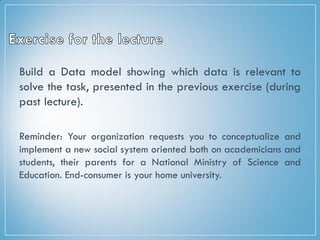 Build a Data model showing which data is relevant to
solve the task, presented in the previous exercise (during
past lecture).
Reminder: Your organization requests you to conceptualize and
implement a new social system oriented both on academicians and
students, their parents for a National Ministry of Science and
Education. End-consumer is your home university.
 