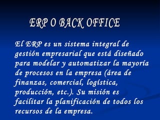 ERP O BACK OFFICE El ERP es un sistema integral de gestión empresarial que está diseñado para modelar y automatizar la mayoría de procesos en la empresa (área de finanzas, comercial, logística, producción, etc.). Su misión es facilitar la planificación de todos los recursos de la empresa. 