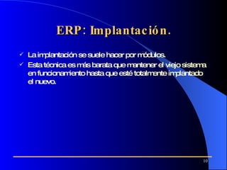 ERP: Implantación. La implantación se suele hacer por módulos . Esta técnica es más barata que mantener el viejo sistema en funcionamiento hasta que esté totalmente implantado el nuevo.  