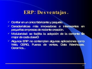 ERP: Desventajas. C onfiar en un único fabricante y paquete. C aracterísticas más innovadoras e interesantes  en  pequeñas empresas de reciente creación. Modularidad:  se facilita la adopción de la corriente “lo mejor de cada clase”.  Algunos ERP no contemplan algunas aplicaciones como Web, CERG, Fuerza de ventas, Data Warehouse, Ceramics... 