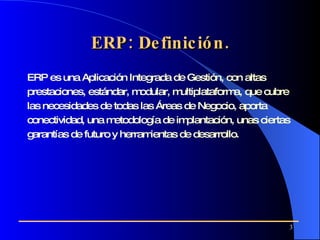 ERP: Definición. ERP es una Aplicación Integrada de Gestión, con altas prestaciones, estándar, modular, multiplataforma, que cubre las necesidades de todas las Áreas de Negocio, aporta conectividad, una metodología de implantación, unas ciertas garantías de futuro y herramientas de desarrollo.   