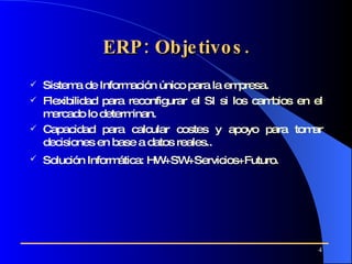 ERP: Objetivos. Sistema de Información único para la empresa. Flexibilidad para reconfigurar el SI si los cambios en el mercado lo determinan. Capacidad para calcular costes y apoyo para tomar decisiones en base a datos reales.. Solución Informática: HW+SW+Servicios+Futuro.   