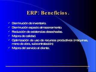 ERP: Beneficios. Disminución de inventario. Disminución espacio almacenamiento. Reducción de existencias desechadas. Mejora de calidad. Optimización de uso de recursos productivos (máquinas, mano de obra, subcontratación) Mejora del servicio al cliente.   