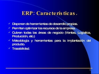 ERP: Características. Disponen de herramientas de desarrollo propias. Permiten optimizar los recursos de la empresa. Cubren todas las áreas de negocio   (Ventas, Logística, Producción, etc.) Metodología y herramientas para la implantación del producto. Trazabilidad . 