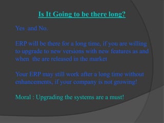 Is It Going to be there long?Yes  and No.ERP will be there for a long time, if you are willing to upgrade to new versions with new features as and when  the are released in the marketYour ERP may still work after a long time without enhancements, if your company is not growing!Moral : Upgrading the systems are a must!