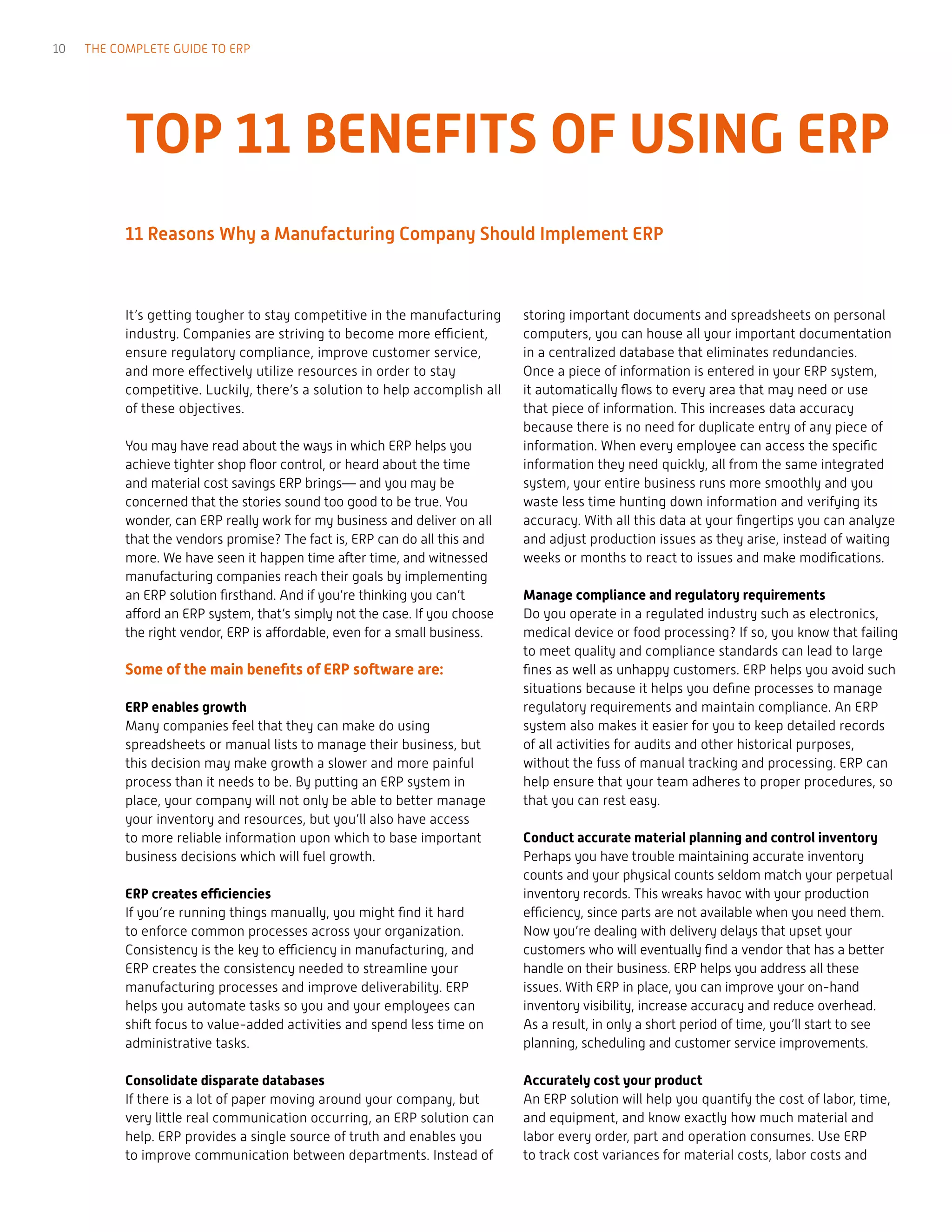 10 THE COMPLETE GUIDE TO ERP
It’s getting tougher to stay competitive in the manufacturing
industry. Companies are striving to become more efficient,
ensure regulatory compliance, improve customer service,
and more effectively utilize resources in order to stay
competitive. Luckily, there’s a solution to help accomplish all
of these objectives.
You may have read about the ways in which ERP helps you
achieve tighter shop floor control, or heard about the time
and material cost savings ERP brings— and you may be
concerned that the stories sound too good to be true. You
wonder, can ERP really work for my business and deliver on all
that the vendors promise? The fact is, ERP can do all this and
more. We have seen it happen time after time, and witnessed
manufacturing companies reach their goals by implementing
an ERP solution firsthand. And if you’re thinking you can’t
afford an ERP system, that’s simply not the case. If you choose
the right vendor, ERP is affordable, even for a small business.
Some of the main benefits of ERP software are:
ERP enables growth
Many companies feel that they can make do using
spreadsheets or manual lists to manage their business, but
this decision may make growth a slower and more painful
process than it needs to be. By putting an ERP system in
place, your company will not only be able to better manage
your inventory and resources, but you’ll also have access
to more reliable information upon which to base important
business decisions which will fuel growth.
ERP creates efficiencies
If you’re running things manually, you might find it hard
to enforce common processes across your organization.
Consistency is the key to efficiency in manufacturing, and
ERP creates the consistency needed to streamline your
manufacturing processes and improve deliverability. ERP
helps you automate tasks so you and your employees can
shift focus to value-added activities and spend less time on
administrative tasks.
Consolidate disparate databases
If there is a lot of paper moving around your company, but
very little real communication occurring, an ERP solution can
help. ERP provides a single source of truth and enables you
to improve communication between departments. Instead of
storing important documents and spreadsheets on personal
computers, you can house all your important documentation
in a centralized database that eliminates redundancies.
Once a piece of information is entered in your ERP system,
it automatically flows to every area that may need or use
that piece of information. This increases data accuracy
because there is no need for duplicate entry of any piece of
information. When every employee can access the specific
information they need quickly, all from the same integrated
system, your entire business runs more smoothly and you
waste less time hunting down information and verifying its
accuracy. With all this data at your fingertips you can analyze
and adjust production issues as they arise, instead of waiting
weeks or months to react to issues and make modifications.
Manage compliance and regulatory requirements
Do you operate in a regulated industry such as electronics,
medical device or food processing? If so, you know that failing
to meet quality and compliance standards can lead to large
fines as well as unhappy customers. ERP helps you avoid such
situations because it helps you define processes to manage
regulatory requirements and maintain compliance. An ERP
system also makes it easier for you to keep detailed records
of all activities for audits and other historical purposes,
without the fuss of manual tracking and processing. ERP can
help ensure that your team adheres to proper procedures, so
that you can rest easy.
Conduct accurate material planning and control inventory
Perhaps you have trouble maintaining accurate inventory
counts and your physical counts seldom match your perpetual
inventory records. This wreaks havoc with your production
efficiency, since parts are not available when you need them.
Now you’re dealing with delivery delays that upset your
customers who will eventually find a vendor that has a better
handle on their business. ERP helps you address all these
issues. With ERP in place, you can improve your on-hand
inventory visibility, increase accuracy and reduce overhead.
As a result, in only a short period of time, you’ll start to see
planning, scheduling and customer service improvements.
Accurately cost your product
An ERP solution will help you quantify the cost of labor, time,
and equipment, and know exactly how much material and
labor every order, part and operation consumes. Use ERP
to track cost variances for material costs, labor costs and
TOP 11 BENEFITS OF USING ERP
11 Reasons Why a Manufacturing Company Should Implement ERP
 