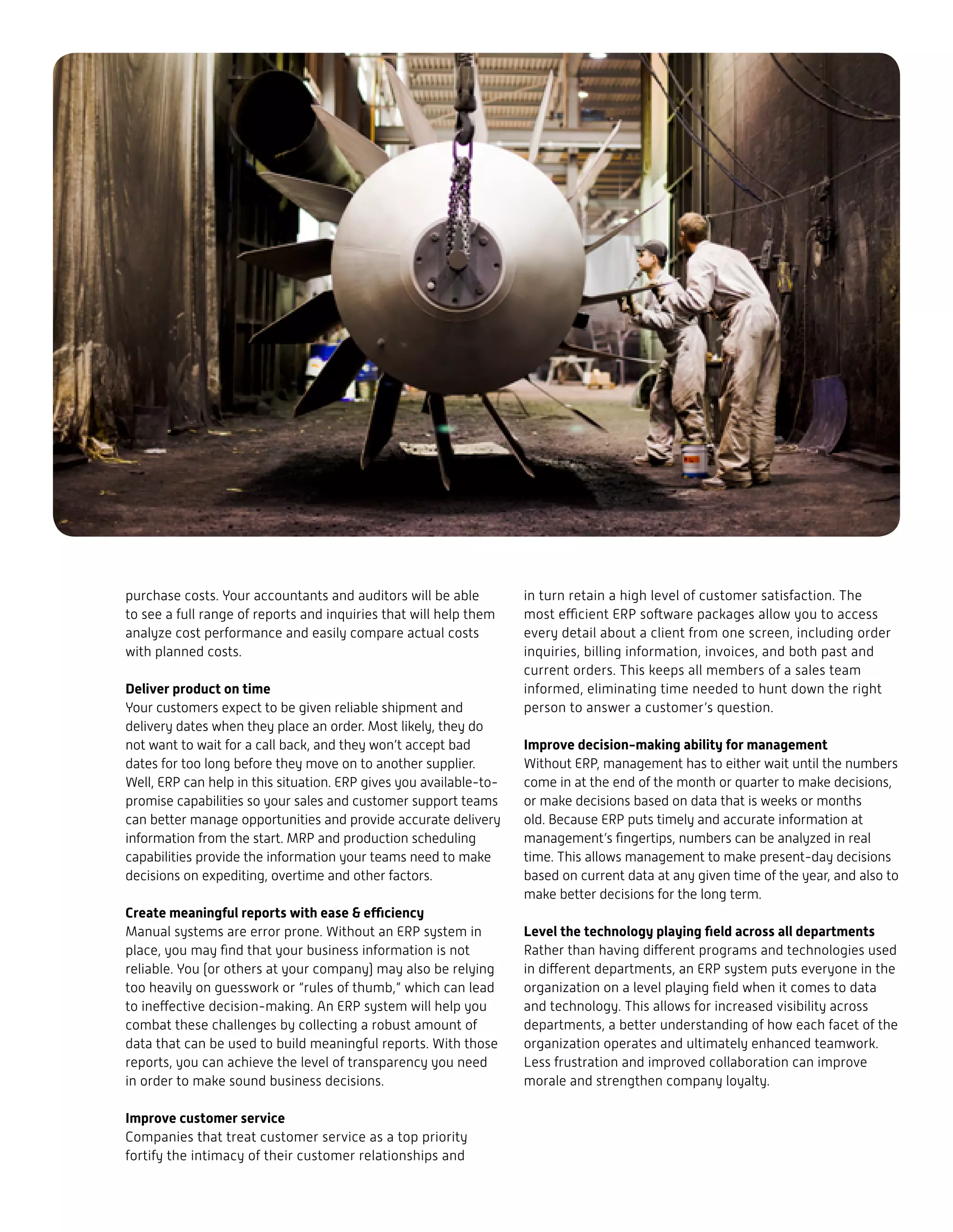 purchase costs. Your accountants and auditors will be able
to see a full range of reports and inquiries that will help them
analyze cost performance and easily compare actual costs
with planned costs.
Deliver product on time
Your customers expect to be given reliable shipment and
delivery dates when they place an order. Most likely, they do
not want to wait for a call back, and they won’t accept bad
dates for too long before they move on to another supplier.
Well, ERP can help in this situation. ERP gives you available-to-
promise capabilities so your sales and customer support teams
can better manage opportunities and provide accurate delivery
information from the start. MRP and production scheduling
capabilities provide the information your teams need to make
decisions on expediting, overtime and other factors.
Create meaningful reports with ease & efficiency
Manual systems are error prone. Without an ERP system in
place, you may find that your business information is not
reliable. You (or others at your company) may also be relying
too heavily on guesswork or “rules of thumb,” which can lead
to ineffective decision-making. An ERP system will help you
combat these challenges by collecting a robust amount of
data that can be used to build meaningful reports. With those
reports, you can achieve the level of transparency you need
in order to make sound business decisions.
Improve customer service
Companies that treat customer service as a top priority
fortify the intimacy of their customer relationships and
in turn retain a high level of customer satisfaction. The
most efficient ERP software packages allow you to access
every detail about a client from one screen, including order
inquiries, billing information, invoices, and both past and
current orders. This keeps all members of a sales team
informed, eliminating time needed to hunt down the right
person to answer a customer’s question.
Improve decision-making ability for management
Without ERP, management has to either wait until the numbers
come in at the end of the month or quarter to make decisions,
or make decisions based on data that is weeks or months
old. Because ERP puts timely and accurate information at
management’s fingertips, numbers can be analyzed in real
time. This allows management to make present-day decisions
based on current data at any given time of the year, and also to
make better decisions for the long term.
Level the technology playing field across all departments
Rather than having different programs and technologies used
in different departments, an ERP system puts everyone in the
organization on a level playing field when it comes to data
and technology. This allows for increased visibility across
departments, a better understanding of how each facet of the
organization operates and ultimately enhanced teamwork.
Less frustration and improved collaboration can improve
morale and strengthen company loyalty.
 