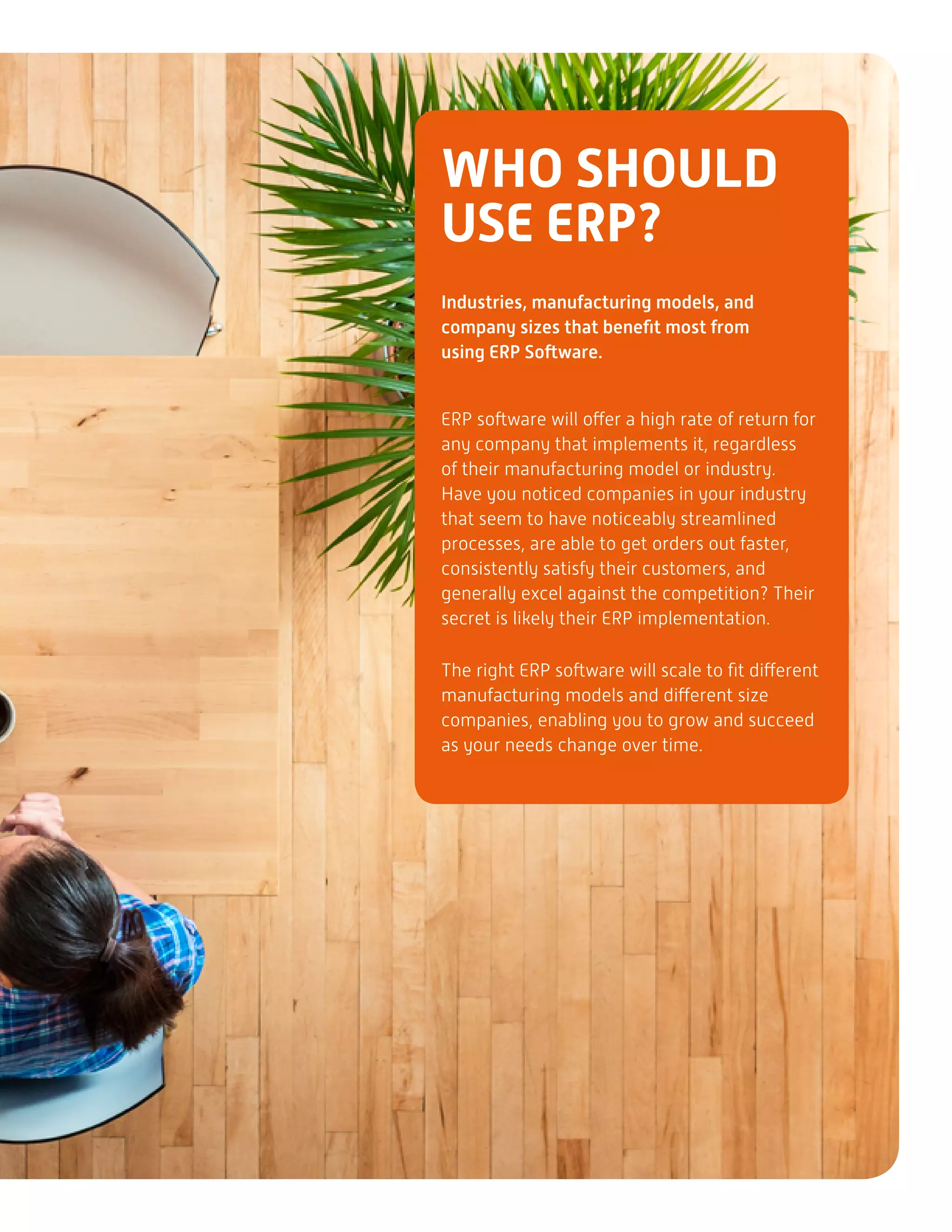 WHO SHOULD
USE ERP?
Industries, manufacturing models, and
company sizes that benefit most from
using ERP Software.
ERP software will offer a high rate of return for
any company that implements it, regardless
of their manufacturing model or industry.
Have you noticed companies in your industry
that seem to have noticeably streamlined
processes, are able to get orders out faster,
consistently satisfy their customers, and
generally excel against the competition? Their
secret is likely their ERP implementation.
The right ERP software will scale to fit different
manufacturing models and different size
companies, enabling you to grow and succeed
as your needs change over time.
 