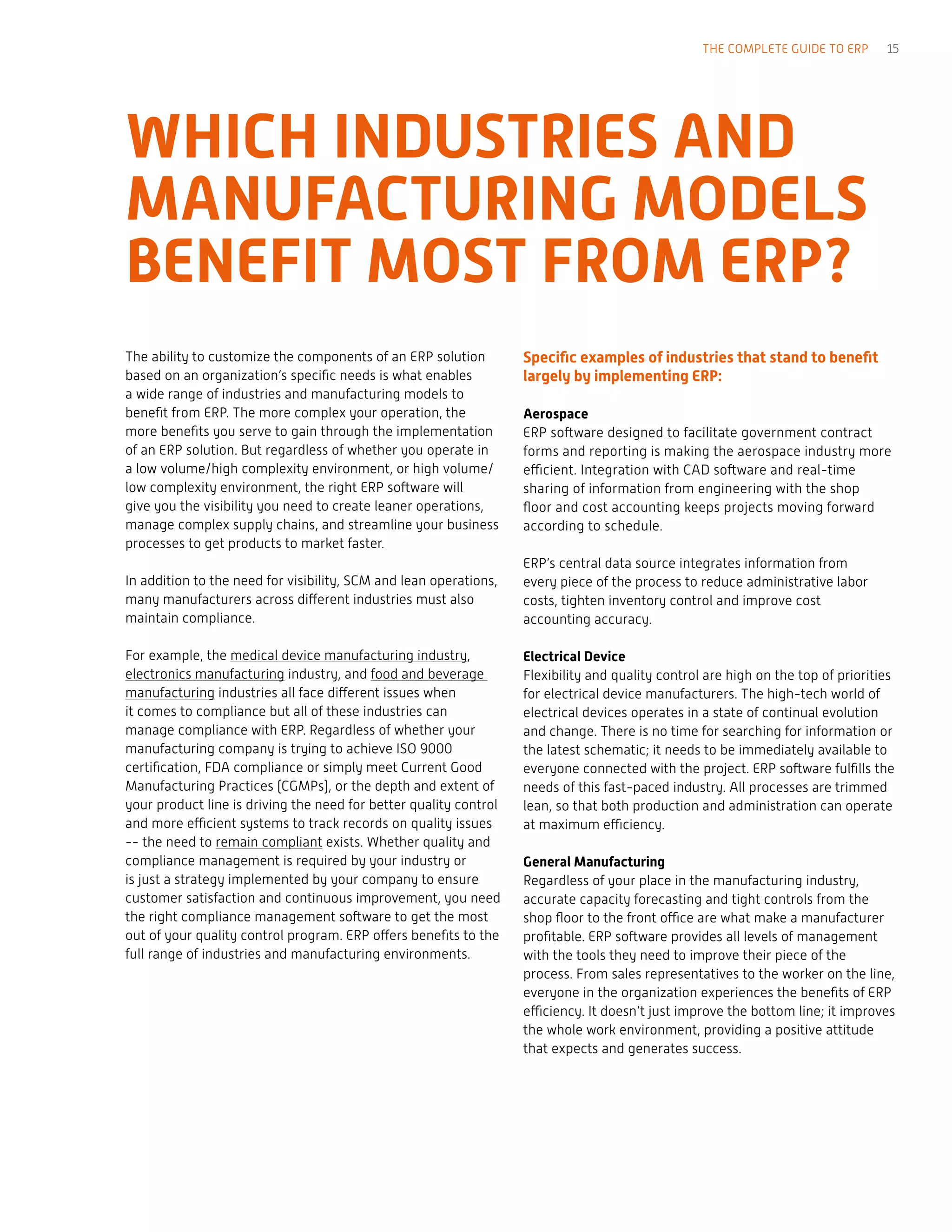 WHICH INDUSTRIES AND
MANUFACTURING MODELS
BENEFIT MOST FROM ERP?
The ability to customize the components of an ERP solution
based on an organization’s specific needs is what enables
a wide range of industries and manufacturing models to
benefit from ERP. The more complex your operation, the
more benefits you serve to gain through the implementation
of an ERP solution. But regardless of whether you operate in
a low volume/high complexity environment, or high volume/
low complexity environment, the right ERP software will
give you the visibility you need to create leaner operations,
manage complex supply chains, and streamline your business
processes to get products to market faster.
In addition to the need for visibility, SCM and lean operations,
many manufacturers across different industries must also
maintain compliance.
For example, the medical device manufacturing industry,
electronics manufacturing industry, and food and beverage
manufacturing industries all face different issues when
it comes to compliance but all of these industries can
manage compliance with ERP. Regardless of whether your
manufacturing company is trying to achieve ISO 9000
certification, FDA compliance or simply meet Current Good
Manufacturing Practices (CGMPs), or the depth and extent of
your product line is driving the need for better quality control
and more efficient systems to track records on quality issues
-- the need to remain compliant exists. Whether quality and
compliance management is required by your industry or
is just a strategy implemented by your company to ensure
customer satisfaction and continuous improvement, you need
the right compliance management software to get the most
out of your quality control program. ERP offers benefits to the
full range of industries and manufacturing environments.
Specific examples of industries that stand to benefit
largely by implementing ERP:
Aerospace
ERP software designed to facilitate government contract
forms and reporting is making the aerospace industry more
efficient. Integration with CAD software and real-time
sharing of information from engineering with the shop
floor and cost accounting keeps projects moving forward
according to schedule.
ERP’s central data source integrates information from
every piece of the process to reduce administrative labor
costs, tighten inventory control and improve cost
accounting accuracy.
Electrical Device
Flexibility and quality control are high on the top of priorities
for electrical device manufacturers. The high-tech world of
electrical devices operates in a state of continual evolution
and change. There is no time for searching for information or
the latest schematic; it needs to be immediately available to
everyone connected with the project. ERP software fulfills the
needs of this fast-paced industry. All processes are trimmed
lean, so that both production and administration can operate
at maximum efficiency.
General Manufacturing
Regardless of your place in the manufacturing industry,
accurate capacity forecasting and tight controls from the
shop floor to the front office are what make a manufacturer
profitable. ERP software provides all levels of management
with the tools they need to improve their piece of the
process. From sales representatives to the worker on the line,
everyone in the organization experiences the benefits of ERP
efficiency. It doesn’t just improve the bottom line; it improves
the whole work environment, providing a positive attitude
that expects and generates success.
THE COMPLETE GUIDE TO ERP 15
 