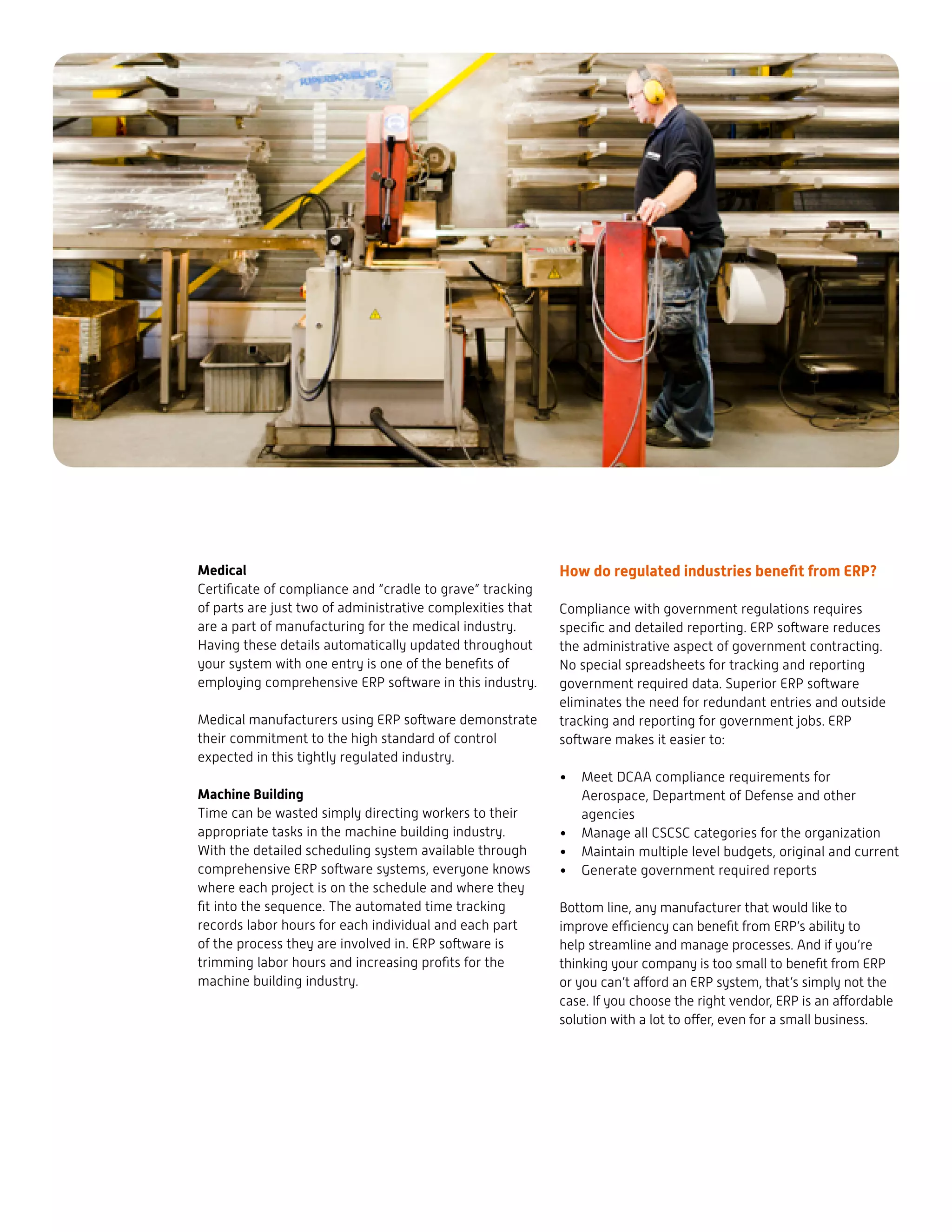 Medical
Certificate of compliance and “cradle to grave” tracking
of parts are just two of administrative complexities that
are a part of manufacturing for the medical industry.
Having these details automatically updated throughout
your system with one entry is one of the benefits of
employing comprehensive ERP software in this industry.
Medical manufacturers using ERP software demonstrate
their commitment to the high standard of control
expected in this tightly regulated industry.
Machine Building
Time can be wasted simply directing workers to their
appropriate tasks in the machine building industry.
With the detailed scheduling system available through
comprehensive ERP software systems, everyone knows
where each project is on the schedule and where they
fit into the sequence. The automated time tracking
records labor hours for each individual and each part
of the process they are involved in. ERP software is
trimming labor hours and increasing profits for the
machine building industry.
How do regulated industries benefit from ERP?
Compliance with government regulations requires
specific and detailed reporting. ERP software reduces
the administrative aspect of government contracting.
No special spreadsheets for tracking and reporting
government required data. Superior ERP software
eliminates the need for redundant entries and outside
tracking and reporting for government jobs. ERP
software makes it easier to:
•	 Meet DCAA compliance requirements for
Aerospace, Department of Defense and other
agencies
•	 Manage all CSCSC categories for the organization
•	 Maintain multiple level budgets, original and current
•	 Generate government required reports
Bottom line, any manufacturer that would like to
improve efficiency can benefit from ERP’s ability to
help streamline and manage processes. And if you’re
thinking your company is too small to benefit from ERP
or you can’t afford an ERP system, that’s simply not the
case. If you choose the right vendor, ERP is an affordable
solution with a lot to offer, even for a small business.
 