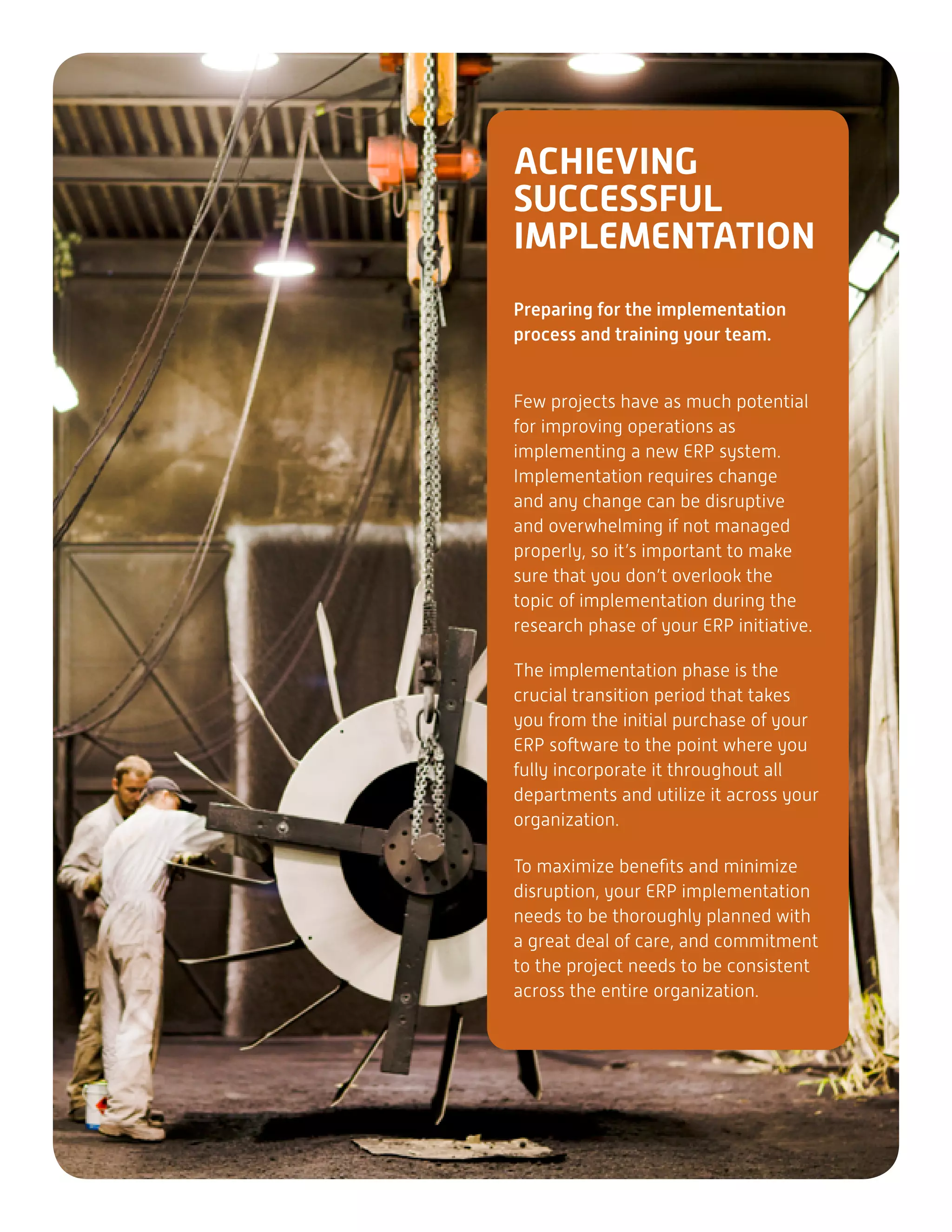 ACHIEVING
SUCCESSFUL
IMPLEMENTATION
Preparing for the implementation
process and training your team.
Few projects have as much potential
for improving operations as
implementing a new ERP system.
Implementation requires change
and any change can be disruptive
and overwhelming if not managed
properly, so it’s important to make
sure that you don’t overlook the
topic of implementation during the
research phase of your ERP initiative.
The implementation phase is the
crucial transition period that takes
you from the initial purchase of your
ERP software to the point where you
fully incorporate it throughout all
departments and utilize it across your
organization.
To maximize benefits and minimize
disruption, your ERP implementation
needs to be thoroughly planned with
a great deal of care, and commitment
to the project needs to be consistent
across the entire organization.
 