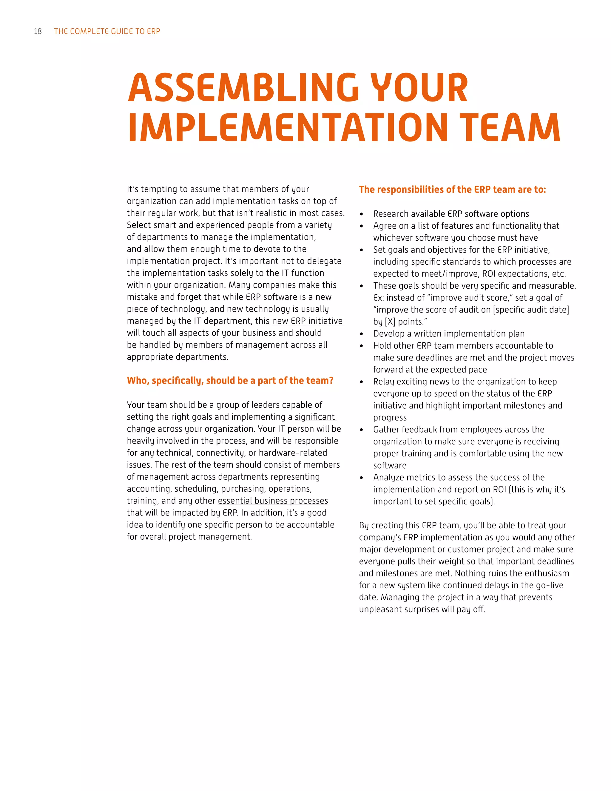 It’s tempting to assume that members of your
organization can add implementation tasks on top of
their regular work, but that isn’t realistic in most cases.
Select smart and experienced people from a variety
of departments to manage the implementation,
and allow them enough time to devote to the
implementation project. It’s important not to delegate
the implementation tasks solely to the IT function
within your organization. Many companies make this
mistake and forget that while ERP software is a new
piece of technology, and new technology is usually
managed by the IT department, this new ERP initiative
will touch all aspects of your business and should
be handled by members of management across all
appropriate departments.
Who, specifically, should be a part of the team?
Your team should be a group of leaders capable of
setting the right goals and implementing a significant
change across your organization. Your IT person will be
heavily involved in the process, and will be responsible
for any technical, connectivity, or hardware-related
issues. The rest of the team should consist of members
of management across departments representing
accounting, scheduling, purchasing, operations,
training, and any other essential business processes
that will be impacted by ERP. In addition, it’s a good
idea to identify one specific person to be accountable
for overall project management.
The responsibilities of the ERP team are to:
•	 Research available ERP software options
•	 Agree on a list of features and functionality that
whichever software you choose must have
•	 Set goals and objectives for the ERP initiative,
including specific standards to which processes are
expected to meet/improve, ROI expectations, etc.
•	 These goals should be very specific and measurable.
Ex: instead of “improve audit score,” set a goal of
“improve the score of audit on [specific audit date]
by [X] points.”
•	 Develop a written implementation plan
•	 Hold other ERP team members accountable to
make sure deadlines are met and the project moves
forward at the expected pace
•	 Relay exciting news to the organization to keep
everyone up to speed on the status of the ERP
initiative and highlight important milestones and
progress
•	 Gather feedback from employees across the
organization to make sure everyone is receiving
proper training and is comfortable using the new
software
•	 Analyze metrics to assess the success of the
implementation and report on ROI (this is why it’s
important to set specific goals).
By creating this ERP team, you’ll be able to treat your
company’s ERP implementation as you would any other
major development or customer project and make sure
everyone pulls their weight so that important deadlines
and milestones are met. Nothing ruins the enthusiasm
for a new system like continued delays in the go-live
date. Managing the project in a way that prevents
unpleasant surprises will pay off.
ASSEMBLING YOUR
IMPLEMENTATION TEAM
18 THE COMPLETE GUIDE TO ERP
 