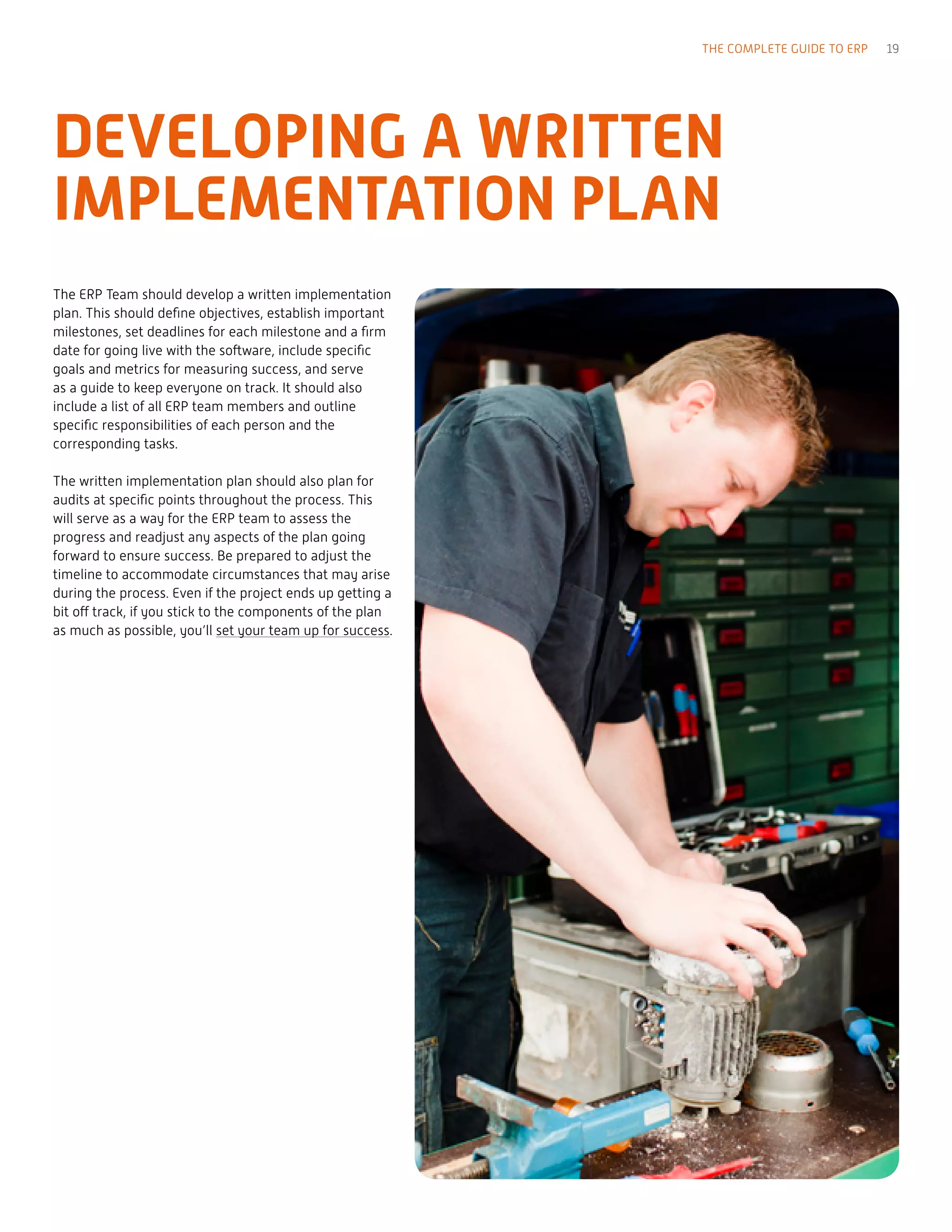 The ERP Team should develop a written implementation
plan. This should define objectives, establish important
milestones, set deadlines for each milestone and a firm
date for going live with the software, include specific
goals and metrics for measuring success, and serve
as a guide to keep everyone on track. It should also
include a list of all ERP team members and outline
specific responsibilities of each person and the
corresponding tasks.
The written implementation plan should also plan for
audits at specific points throughout the process. This
will serve as a way for the ERP team to assess the
progress and readjust any aspects of the plan going
forward to ensure success. Be prepared to adjust the
timeline to accommodate circumstances that may arise
during the process. Even if the project ends up getting a
bit off track, if you stick to the components of the plan
as much as possible, you’ll set your team up for success.
DEVELOPING A WRITTEN
IMPLEMENTATION PLAN
THE COMPLETE GUIDE TO ERP 19
 