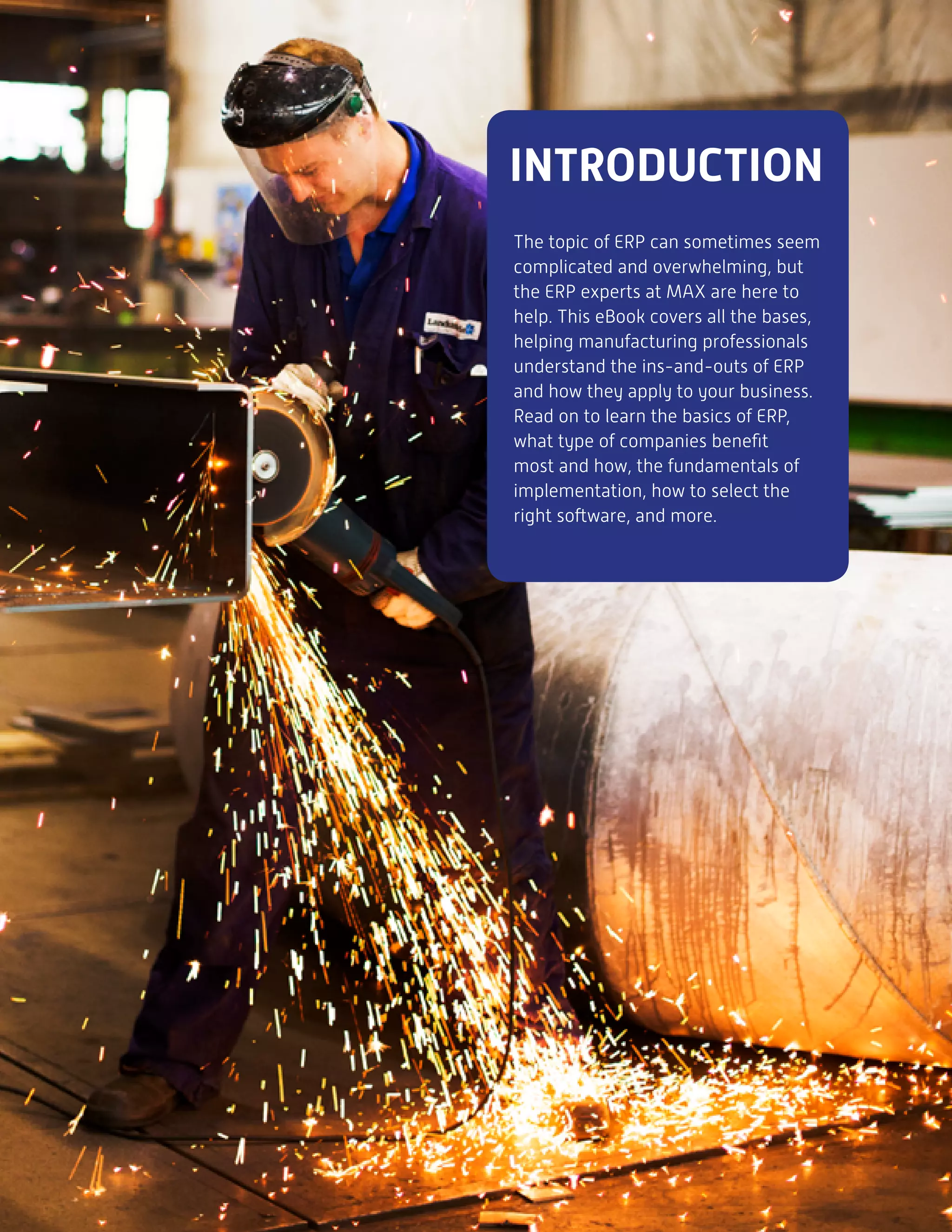 INTRODUCTION
The topic of ERP can sometimes seem
complicated and overwhelming, but
the ERP experts at MAX are here to
help. This eBook covers all the bases,
helping manufacturing professionals
understand the ins-and-outs of ERP
and how they apply to your business.
Read on to learn the basics of ERP,
what type of companies benefit
most and how, the fundamentals of
implementation, how to select the
right software, and more.
 