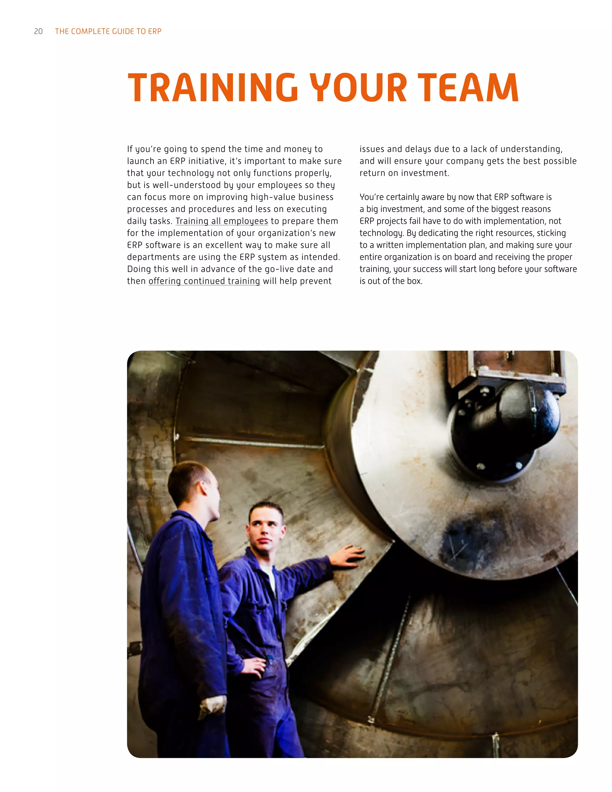 TRAINING YOUR TEAM
If you’re going to spend the time and money to
launch an ERP initiative, it’s important to make sure
that your technology not only functions properly,
but is well-understood by your employees so they
can focus more on improving high-value business
processes and procedures and less on executing
daily tasks. Training all employees to prepare them
for the implementation of your organization’s new
ERP software is an excellent way to make sure all
departments are using the ERP system as intended.
Doing this well in advance of the go-live date and
then offering continued training will help prevent
issues and delays due to a lack of understanding,
and will ensure your company gets the best possible
return on investment.
You’re certainly aware by now that ERP software is
a big investment, and some of the biggest reasons
ERP projects fail have to do with implementation, not
technology. By dedicating the right resources, sticking
to a written implementation plan, and making sure your
entire organization is on board and receiving the proper
training, your success will start long before your software
is out of the box.
20 THE COMPLETE GUIDE TO ERP
 