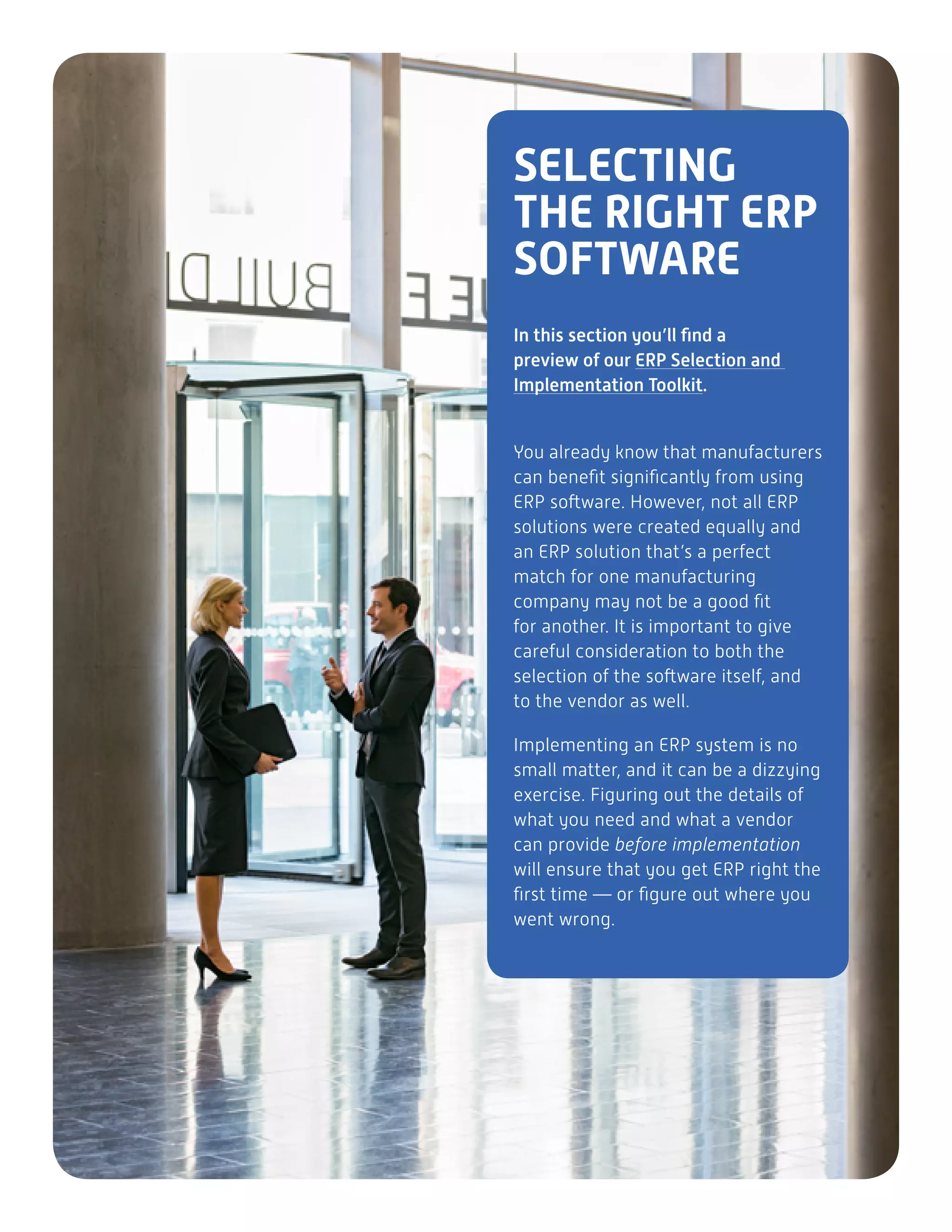 SELECTING
THE RIGHT ERP
SOFTWARE
In this section you’ll find a
preview of our ERP Selection and
Implementation Toolkit.
You already know that manufacturers
can benefit significantly from using
ERP software. However, not all ERP
solutions were created equally and
an ERP solution that’s a perfect
match for one manufacturing
company may not be a good fit
for another. It is important to give
careful consideration to both the
selection of the software itself, and
to the vendor as well.
Implementing an ERP system is no
small matter, and it can be a dizzying
exercise. Figuring out the details of
what you need and what a vendor
can provide before implementation
will ensure that you get ERP right the
first time — or figure out where you
went wrong.
 