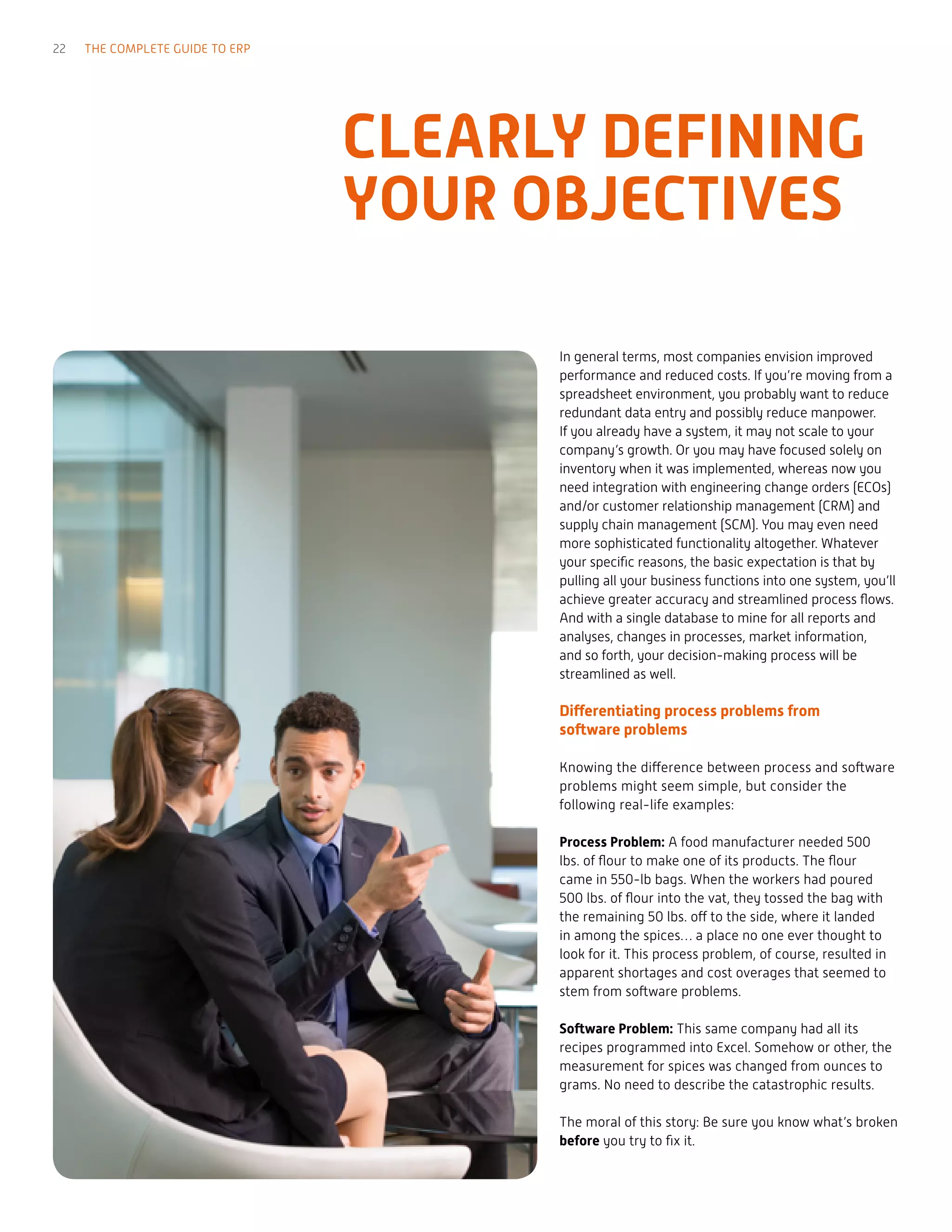 In general terms, most companies envision improved
performance and reduced costs. If you’re moving from a
spreadsheet environment, you probably want to reduce
redundant data entry and possibly reduce manpower.
If you already have a system, it may not scale to your
company’s growth. Or you may have focused solely on
inventory when it was implemented, whereas now you
need integration with engineering change orders (ECOs)
and/or customer relationship management (CRM) and
supply chain management (SCM). You may even need
more sophisticated functionality altogether. Whatever
your specific reasons, the basic expectation is that by
pulling all your business functions into one system, you’ll
achieve greater accuracy and streamlined process flows.
And with a single database to mine for all reports and
analyses, changes in processes, market information,
and so forth, your decision-making process will be
streamlined as well.
Differentiating process problems from
software problems
Knowing the difference between process and software
problems might seem simple, but consider the
following real-life examples:
Process Problem: A food manufacturer needed 500
lbs. of flour to make one of its products. The flour
came in 550-lb bags. When the workers had poured
500 lbs. of flour into the vat, they tossed the bag with
the remaining 50 lbs. off to the side, where it landed
in among the spices… a place no one ever thought to
look for it. This process problem, of course, resulted in
apparent shortages and cost overages that seemed to
stem from software problems.
Software Problem: This same company had all its
recipes programmed into Excel. Somehow or other, the
measurement for spices was changed from ounces to
grams. No need to describe the catastrophic results.
The moral of this story: Be sure you know what’s broken
before you try to fix it.
CLEARLY DEFINING
YOUR OBJECTIVES
22 THE COMPLETE GUIDE TO ERP
 