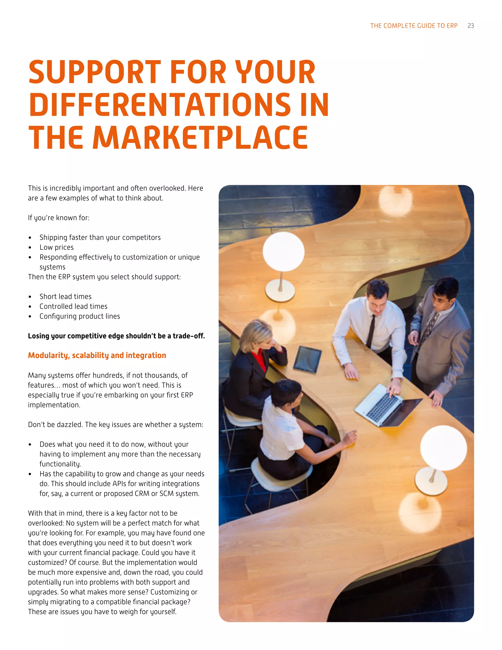 This is incredibly important and often overlooked. Here
are a few examples of what to think about.
If you’re known for:
•	 Shipping faster than your competitors
•	 Low prices
•	 Responding effectively to customization or unique
systems
Then the ERP system you select should support:
•	 Short lead times
•	 Controlled lead times
•	 Configuring product lines
Losing your competitive edge shouldn’t be a trade-off.
Modularity, scalability and integration
Many systems offer hundreds, if not thousands, of
features… most of which you won’t need. This is
especially true if you’re embarking on your first ERP
implementation.
Don’t be dazzled. The key issues are whether a system:
•	 Does what you need it to do now, without your
having to implement any more than the necessary
functionality.
•	 Has the capability to grow and change as your needs
do. This should include APIs for writing integrations
for, say, a current or proposed CRM or SCM system.
With that in mind, there is a key factor not to be
overlooked: No system will be a perfect match for what
you’re looking for. For example, you may have found one
that does everything you need it to but doesn’t work
with your current financial package. Could you have it
customized? Of course. But the implementation would
be much more expensive and, down the road, you could
potentially run into problems with both support and
upgrades. So what makes more sense? Customizing or
simply migrating to a compatible financial package?
These are issues you have to weigh for yourself.
THE COMPLETE GUIDE TO ERP 23
SUPPORT FOR YOUR
DIFFERENTATIONS IN
THE MARKETPLACE
 