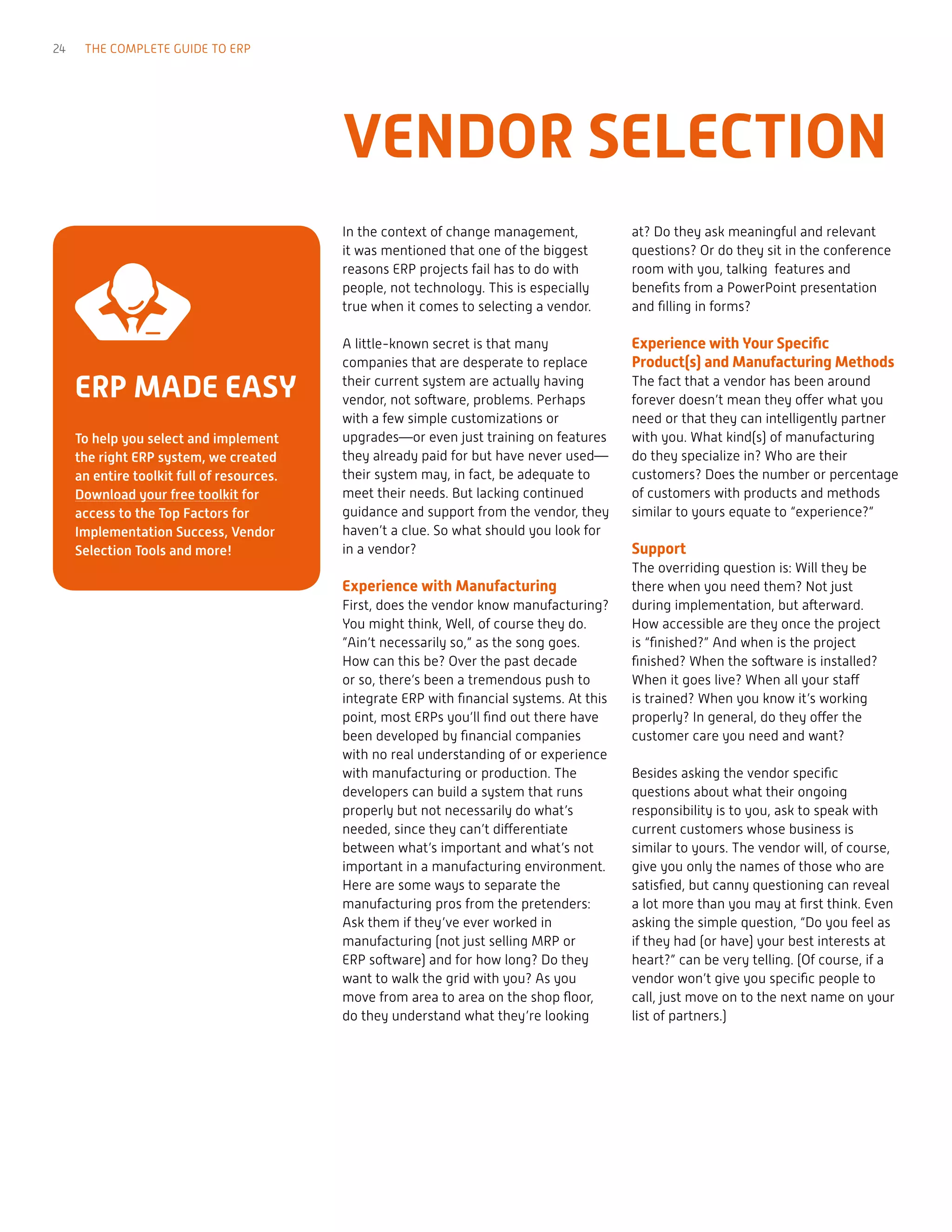 ERP MADE EASY
To help you select and implement
the right ERP system, we created
an entire toolkit full of resources.
Download your free toolkit for
access to the Top Factors for
Implementation Success, Vendor
Selection Tools and more!
VENDOR SELECTION
In the context of change management,
it was mentioned that one of the biggest
reasons ERP projects fail has to do with
people, not technology. This is especially
true when it comes to selecting a vendor.
A little-known secret is that many
companies that are desperate to replace
their current system are actually having
vendor, not software, problems. Perhaps
with a few simple customizations or
upgrades—or even just training on features
they already paid for but have never used—
their system may, in fact, be adequate to
meet their needs. But lacking continued
guidance and support from the vendor, they
haven’t a clue. So what should you look for
in a vendor?
Experience with Manufacturing
First, does the vendor know manufacturing?
You might think, Well, of course they do.
”Ain’t necessarily so,” as the song goes.
How can this be? Over the past decade
or so, there’s been a tremendous push to
integrate ERP with financial systems. At this
point, most ERPs you’ll find out there have
been developed by financial companies
with no real understanding of or experience
with manufacturing or production. The
developers can build a system that runs
properly but not necessarily do what’s
needed, since they can’t differentiate
between what’s important and what’s not
important in a manufacturing environment.
Here are some ways to separate the
manufacturing pros from the pretenders:
Ask them if they’ve ever worked in
manufacturing (not just selling MRP or
ERP software) and for how long? Do they
want to walk the grid with you? As you
move from area to area on the shop floor,
do they understand what they’re looking
at? Do they ask meaningful and relevant
questions? Or do they sit in the conference
room with you, talking features and
benefits from a PowerPoint presentation
and filling in forms?
Experience with Your Specific
Product(s) and Manufacturing Methods
The fact that a vendor has been around
forever doesn’t mean they offer what you
need or that they can intelligently partner
with you. What kind(s) of manufacturing
do they specialize in? Who are their
customers? Does the number or percentage
of customers with products and methods
similar to yours equate to “experience?”
Support
The overriding question is: Will they be
there when you need them? Not just
during implementation, but afterward.
How accessible are they once the project
is “finished?” And when is the project
finished? When the software is installed?
When it goes live? When all your staff
is trained? When you know it’s working
properly? In general, do they offer the
customer care you need and want?
Besides asking the vendor specific
questions about what their ongoing
responsibility is to you, ask to speak with
current customers whose business is
similar to yours. The vendor will, of course,
give you only the names of those who are
satisfied, but canny questioning can reveal
a lot more than you may at first think. Even
asking the simple question, “Do you feel as
if they had (or have) your best interests at
heart?” can be very telling. (Of course, if a
vendor won’t give you specific people to
call, just move on to the next name on your
list of partners.)
24 THE COMPLETE GUIDE TO ERP
 