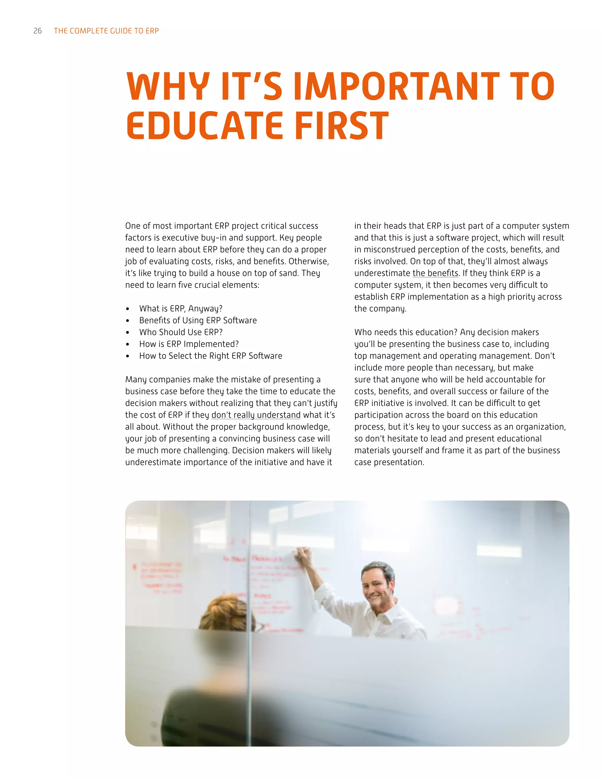 One of most important ERP project critical success
factors is executive buy-in and support. Key people
need to learn about ERP before they can do a proper
job of evaluating costs, risks, and benefits. Otherwise,
it’s like trying to build a house on top of sand. They
need to learn five crucial elements:
•	 What is ERP, Anyway?
•	 Benefits of Using ERP Software
•	 Who Should Use ERP?
•	 How is ERP Implemented?
•	 How to Select the Right ERP Software
Many companies make the mistake of presenting a
business case before they take the time to educate the
decision makers without realizing that they can’t justify
the cost of ERP if they don’t really understand what it’s
all about. Without the proper background knowledge,
your job of presenting a convincing business case will
be much more challenging. Decision makers will likely
underestimate importance of the initiative and have it
in their heads that ERP is just part of a computer system
and that this is just a software project, which will result
in misconstrued perception of the costs, benefits, and
risks involved. On top of that, they’ll almost always
underestimate the benefits. If they think ERP is a
computer system, it then becomes very difficult to
establish ERP implementation as a high priority across
the company.
Who needs this education? Any decision makers
you’ll be presenting the business case to, including
top management and operating management. Don’t
include more people than necessary, but make
sure that anyone who will be held accountable for
costs, benefits, and overall success or failure of the
ERP initiative is involved. It can be difficult to get
participation across the board on this education
process, but it’s key to your success as an organization,
so don’t hesitate to lead and present educational
materials yourself and frame it as part of the business
case presentation.
WHY IT’S IMPORTANT TO
EDUCATE FIRST
26 THE COMPLETE GUIDE TO ERP
 