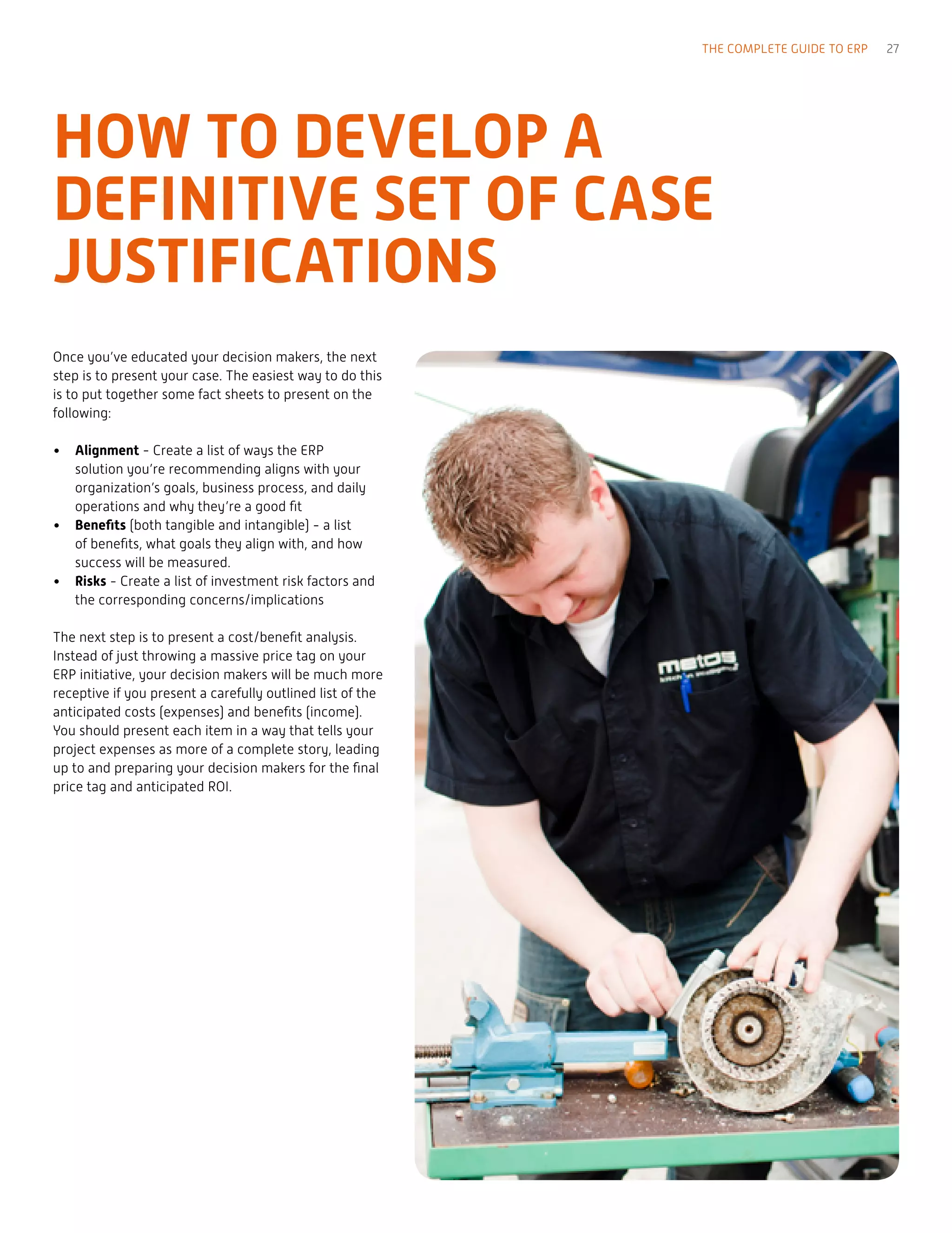 Once you’ve educated your decision makers, the next
step is to present your case. The easiest way to do this
is to put together some fact sheets to present on the
following:
•	 Alignment - Create a list of ways the ERP
solution you’re recommending aligns with your
organization’s goals, business process, and daily
operations and why they’re a good fit
•	 Benefits (both tangible and intangible) - a list
of benefits, what goals they align with, and how
success will be measured.
•	 Risks - Create a list of investment risk factors and
the corresponding concerns/implications
The next step is to present a cost/benefit analysis.
Instead of just throwing a massive price tag on your
ERP initiative, your decision makers will be much more
receptive if you present a carefully outlined list of the
anticipated costs (expenses) and benefits (income).
You should present each item in a way that tells your
project expenses as more of a complete story, leading
up to and preparing your decision makers for the final
price tag and anticipated ROI.
HOW TO DEVELOP A
DEFINITIVE SET OF CASE
JUSTIFICATIONS
THE COMPLETE GUIDE TO ERP 27
 