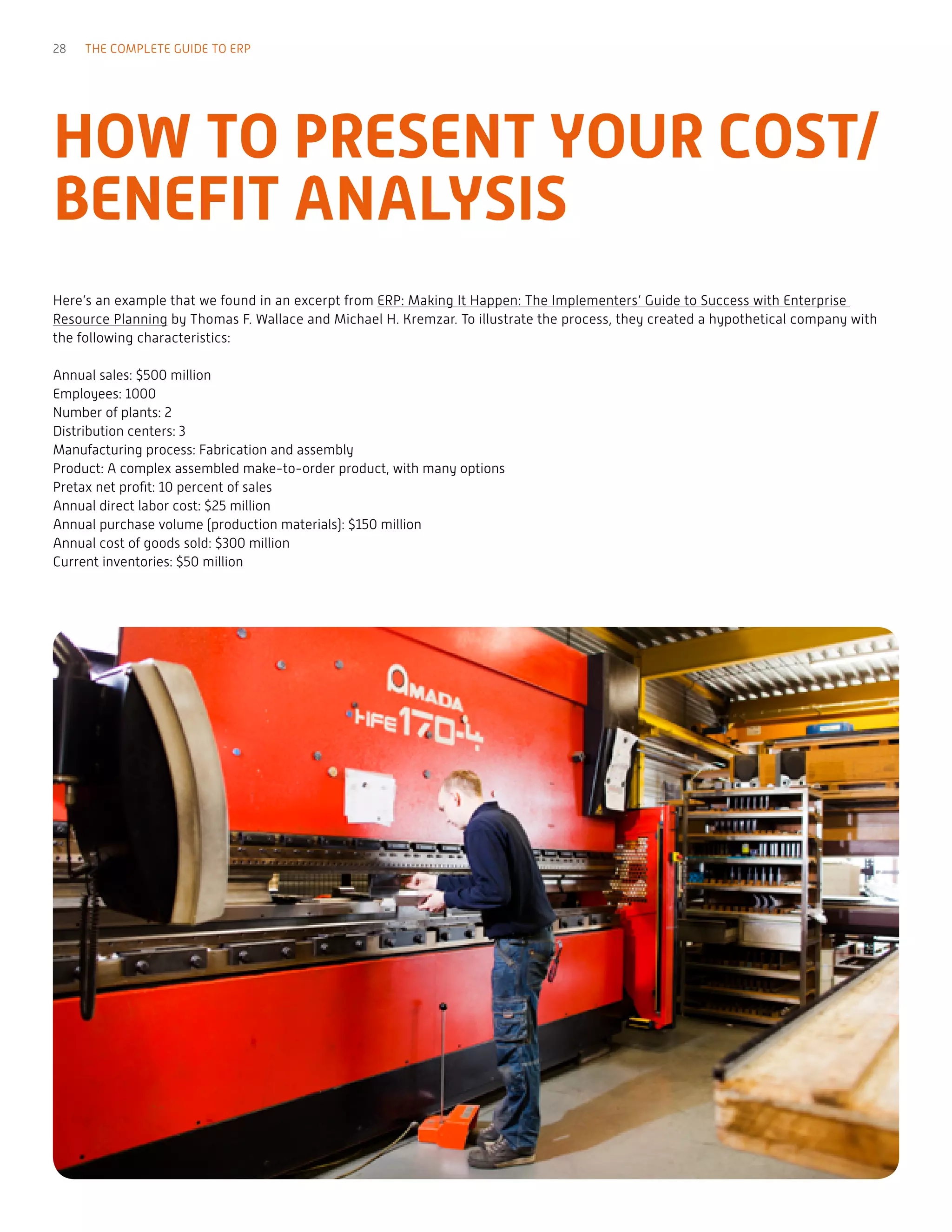 Here’s an example that we found in an excerpt from ERP: Making It Happen: The Implementers’ Guide to Success with Enterprise
Resource Planning by Thomas F. Wallace and Michael H. Kremzar. To illustrate the process, they created a hypothetical company with
the following characteristics:
Annual sales: $500 million
Employees: 1000
Number of plants: 2
Distribution centers: 3
Manufacturing process: Fabrication and assembly
Product: A complex assembled make-to-order product, with many options
Pretax net profit: 10 percent of sales
Annual direct labor cost: $25 million
Annual purchase volume (production materials): $150 million
Annual cost of goods sold: $300 million
Current inventories: $50 million
HOW TO PRESENT YOUR COST/
BENEFIT ANALYSIS
28 THE COMPLETE GUIDE TO ERP
 