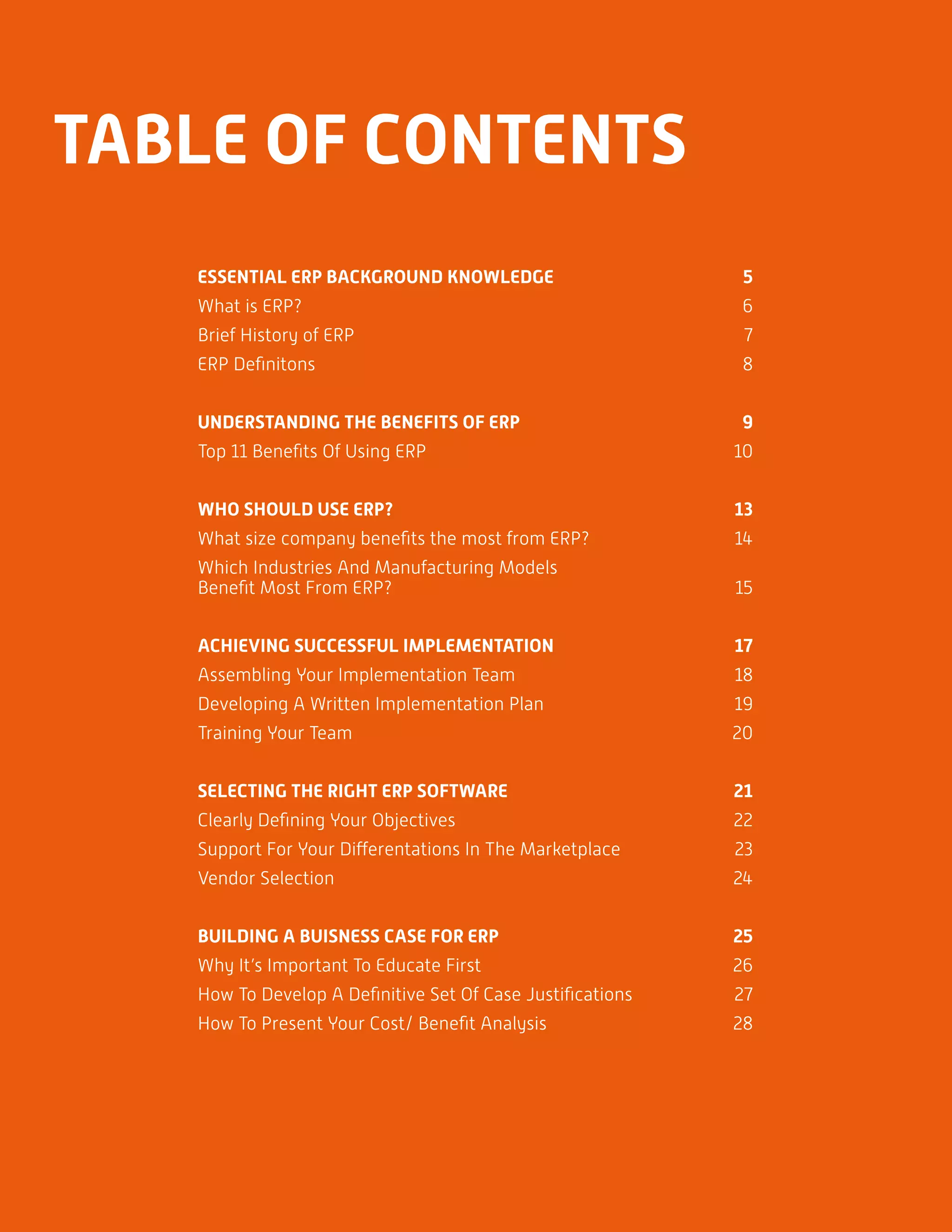 LOREM IPSUM DOLOR SIT AMER 3
TABLE OF CONTENTS
ESSENTIAL ERP BACKGROUND KNOWLEDGE	 5
What is ERP?	 6
Brief History of ERP	 7
ERP Definitons	 8
UNDERSTANDING THE BENEFITS OF ERP	 9
Top 11 Benefits Of Using ERP	 10
WHO SHOULD USE ERP? 	13
What size company benefits the most from ERP?	 14
Which Industries And Manufacturing Models
Benefit Most From ERP?	 15
ACHIEVING SUCCESSFUL IMPLEMENTATION	 17
Assembling Your Implementation Team	 18
Developing A Written Implementation Plan 	 19
Training Your Team	 20
SELECTING THE RIGHT ERP SOFTWARE	 21
Clearly Defining Your Objectives	 22
Support For Your Differentations In The Marketplace	 23
Vendor Selection	 24
BUILDING A BUISNESS CASE FOR ERP	 25
Why It’s Important To Educate First	 26
How To Develop A Definitive Set Of Case Justifications	 27
How To Present Your Cost/ Benefit Analysis	 28
 