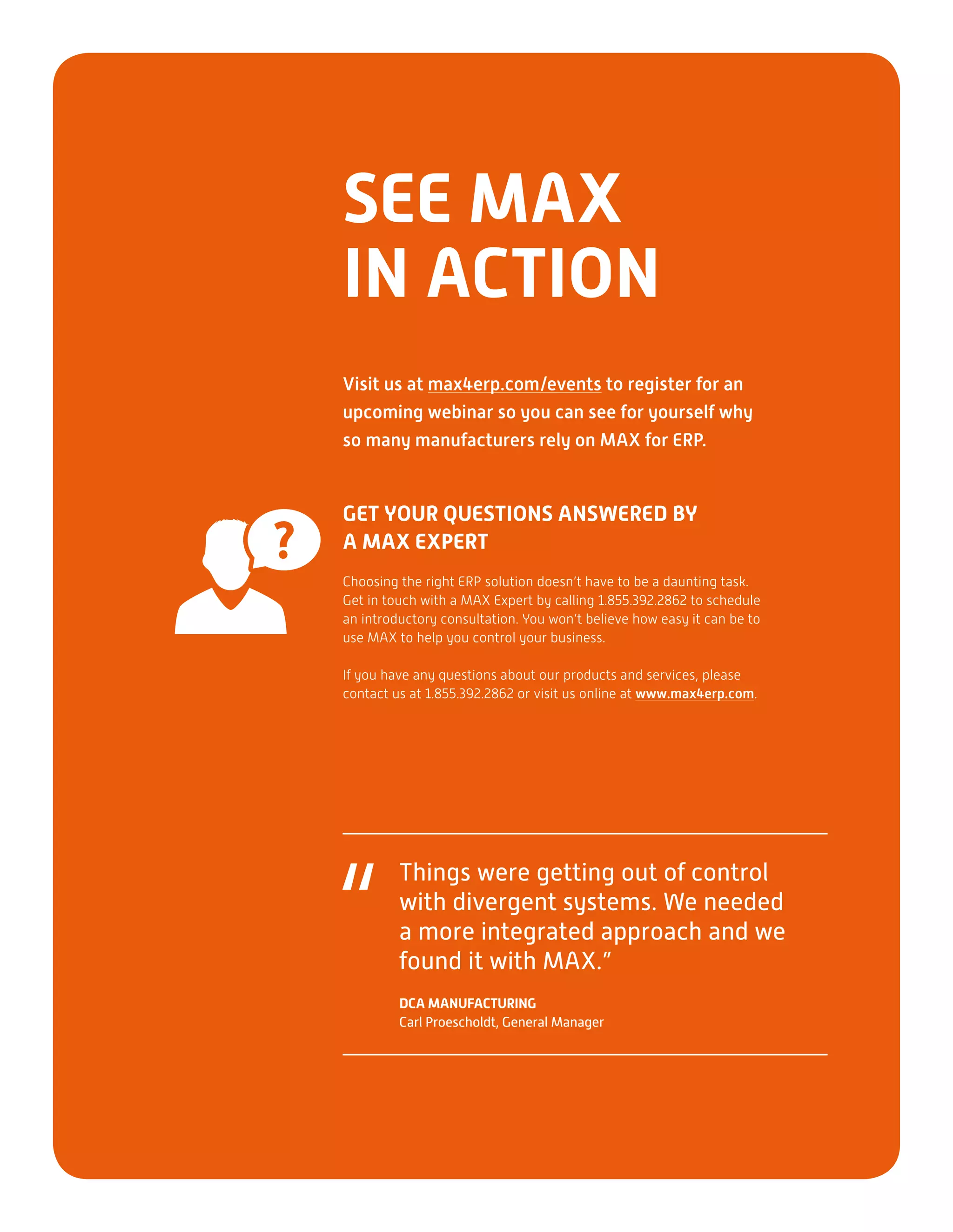 GET YOUR QUESTIONS ANSWERED BY
A MAX EXPERT
Choosing the right ERP solution doesn’t have to be a daunting task.
Get in touch with a MAX Expert by calling 1.855.392.2862 to schedule
an introductory consultation. You won’t believe how easy it can be to
use MAX to help you control your business.
If you have any questions about our products and services, please
contact us at 1.855.392.2862 or visit us online at www.max4erp.com.
SEE MAX
IN ACTION
Visit us at max4erp.com/events to register for an
upcoming webinar so you can see for yourself why
so many manufacturers rely on MAX for ERP.
Things were getting out of control
with divergent systems. We needed
a more integrated approach and we
found it with MAX.”
DCA MANUFACTURING
Carl Proescholdt, General Manager
“
 