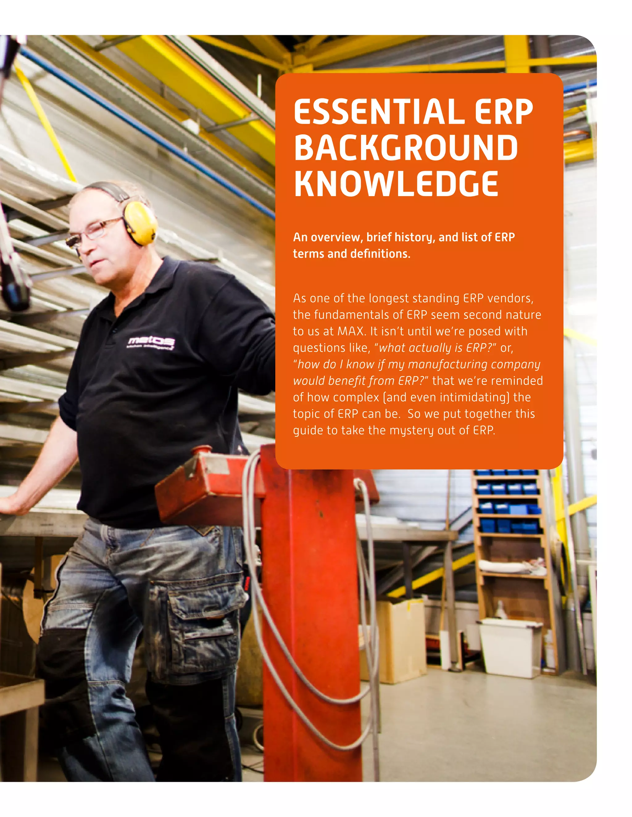 ESSENTIAL ERP
BACKGROUND
KNOWLEDGE
An overview, brief history, and list of ERP
terms and definitions.
As one of the longest standing ERP vendors,
the fundamentals of ERP seem second nature
to us at MAX. It isn’t until we’re posed with
questions like, “what actually is ERP?” or,
“how do I know if my manufacturing company
would benefit from ERP?” that we’re reminded
of how complex (and even intimidating) the
topic of ERP can be. So we put together this
guide to take the mystery out of ERP.
 