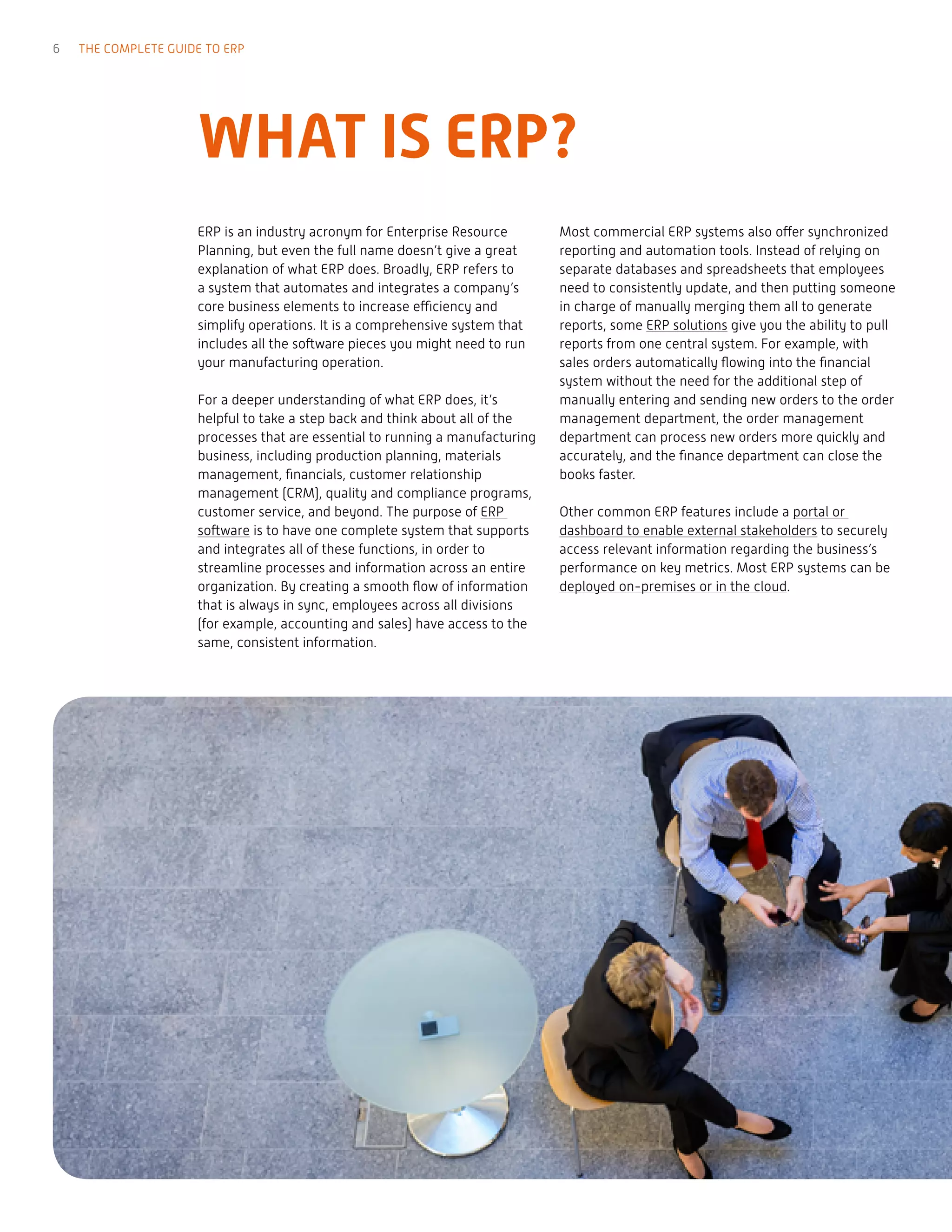 WHAT IS ERP?
ERP is an industry acronym for Enterprise Resource
Planning, but even the full name doesn’t give a great
explanation of what ERP does. Broadly, ERP refers to
a system that automates and integrates a company’s
core business elements to increase efficiency and
simplify operations. It is a comprehensive system that
includes all the software pieces you might need to run
your manufacturing operation.
For a deeper understanding of what ERP does, it’s
helpful to take a step back and think about all of the
processes that are essential to running a manufacturing
business, including production planning, materials
management, financials, customer relationship
management (CRM), quality and compliance programs,
customer service, and beyond. The purpose of ERP
software is to have one complete system that supports
and integrates all of these functions, in order to
streamline processes and information across an entire
organization. By creating a smooth flow of information
that is always in sync, employees across all divisions
(for example, accounting and sales) have access to the
same, consistent information.
Most commercial ERP systems also offer synchronized
reporting and automation tools. Instead of relying on
separate databases and spreadsheets that employees
need to consistently update, and then putting someone
in charge of manually merging them all to generate
reports, some ERP solutions give you the ability to pull
reports from one central system. For example, with
sales orders automatically flowing into the financial
system without the need for the additional step of
manually entering and sending new orders to the order
management department, the order management
department can process new orders more quickly and
accurately, and the finance department can close the
books faster.
Other common ERP features include a portal or
dashboard to enable external stakeholders to securely
access relevant information regarding the business’s
performance on key metrics. Most ERP systems can be
deployed on-premises or in the cloud.
6 THE COMPLETE GUIDE TO ERP
 