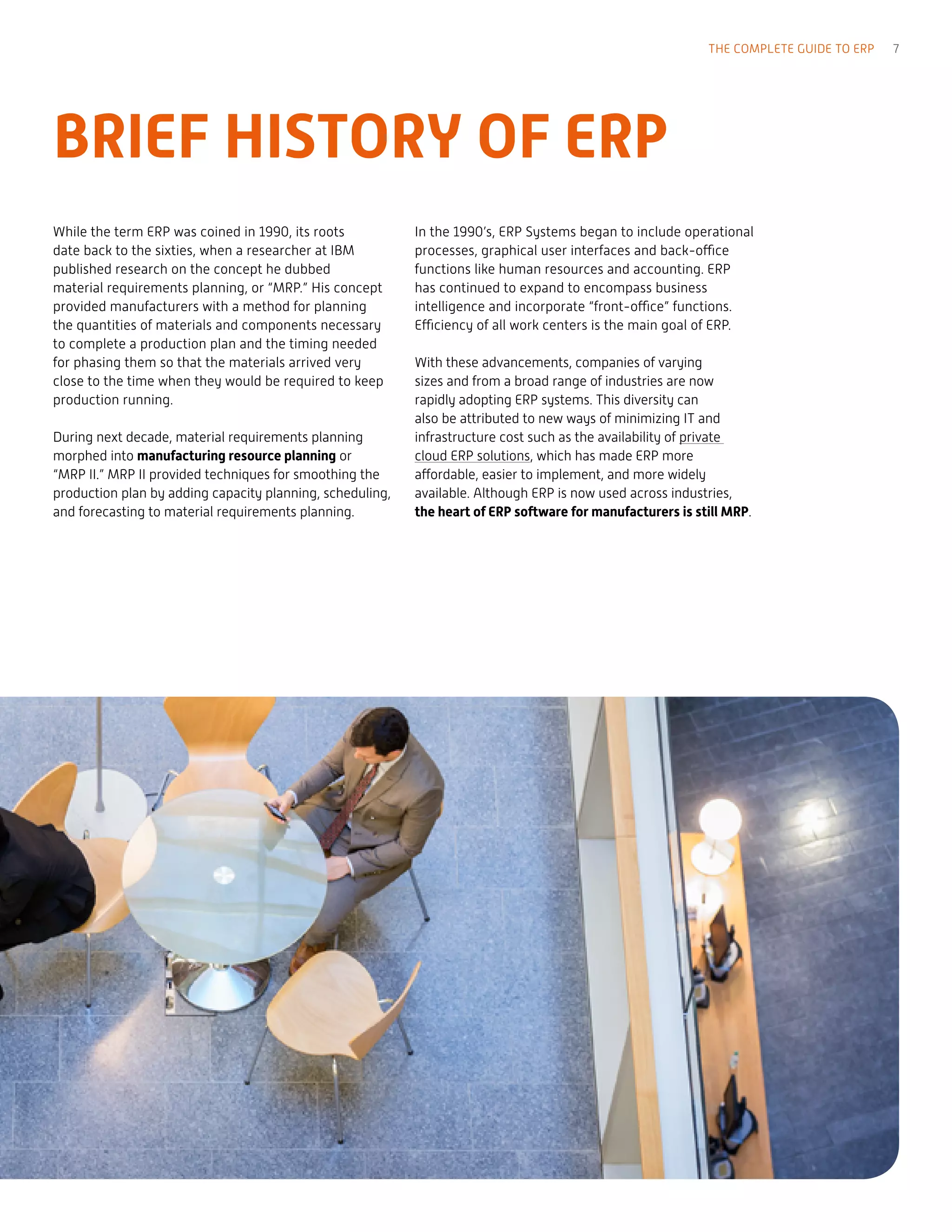 BRIEF HISTORY OF ERP
While the term ERP was coined in 1990, its roots
date back to the sixties, when a researcher at IBM
published research on the concept he dubbed
material requirements planning, or “MRP.” His concept
provided manufacturers with a method for planning
the quantities of materials and components necessary
to complete a production plan and the timing needed
for phasing them so that the materials arrived very
close to the time when they would be required to keep
production running.
During next decade, material requirements planning
morphed into manufacturing resource planning or
“MRP II.” MRP II provided techniques for smoothing the
production plan by adding capacity planning, scheduling,
and forecasting to material requirements planning.
In the 1990’s, ERP Systems began to include operational
processes, graphical user interfaces and back-office
functions like human resources and accounting. ERP
has continued to expand to encompass business
intelligence and incorporate “front-office” functions.
Efficiency of all work centers is the main goal of ERP.
With these advancements, companies of varying
sizes and from a broad range of industries are now
rapidly adopting ERP systems. This diversity can
also be attributed to new ways of minimizing IT and
infrastructure cost such as the availability of private
cloud ERP solutions, which has made ERP more
affordable, easier to implement, and more widely
available. Although ERP is now used across industries,
the heart of ERP software for manufacturers is still MRP.
THE COMPLETE GUIDE TO ERP 7
 