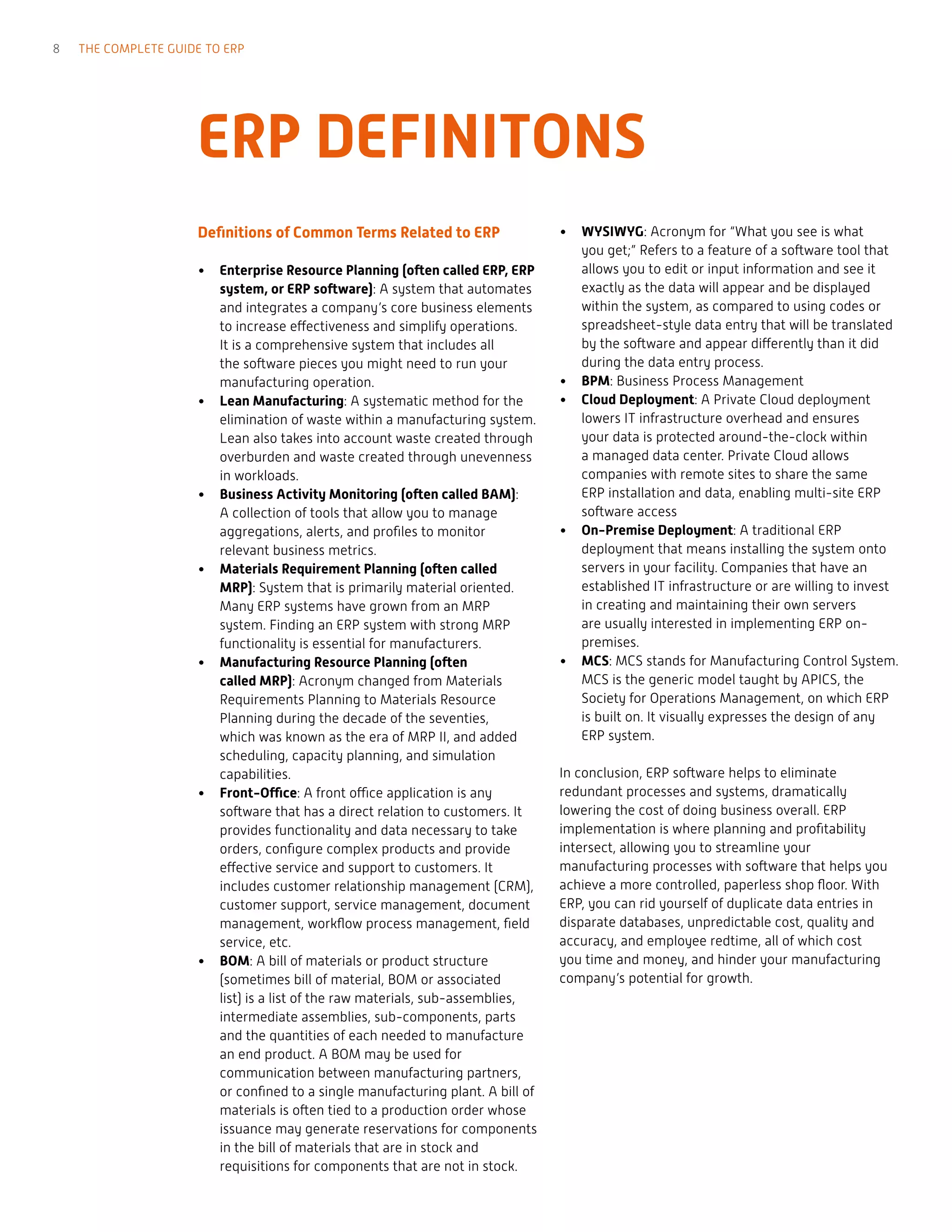 ERP DEFINITONS
Definitions of Common Terms Related to ERP
•	 Enterprise Resource Planning (often called ERP, ERP
system, or ERP software): A system that automates
and integrates a company’s core business elements
to increase effectiveness and simplify operations.
It is a comprehensive system that includes all
the software pieces you might need to run your
manufacturing operation.
•	 Lean Manufacturing: A systematic method for the
elimination of waste within a manufacturing system.
Lean also takes into account waste created through
overburden and waste created through unevenness
in workloads.
•	 Business Activity Monitoring (often called BAM):
A collection of tools that allow you to manage
aggregations, alerts, and profiles to monitor
relevant business metrics.
•	 Materials Requirement Planning (often called
MRP): System that is primarily material oriented.
Many ERP systems have grown from an MRP
system. Finding an ERP system with strong MRP
functionality is essential for manufacturers.
•	 Manufacturing Resource Planning (often
called MRP): Acronym changed from Materials
Requirements Planning to Materials Resource
Planning during the decade of the seventies,
which was known as the era of MRP II, and added
scheduling, capacity planning, and simulation
capabilities.
•	 Front-Office: A front office application is any
software that has a direct relation to customers. It
provides functionality and data necessary to take
orders, configure complex products and provide
effective service and support to customers. It
includes customer relationship management (CRM),
customer support, service management, document
management, workflow process management, field
service, etc.
•	 BOM: A bill of materials or product structure
(sometimes bill of material, BOM or associated
list) is a list of the raw materials, sub-assemblies,
intermediate assemblies, sub-components, parts
and the quantities of each needed to manufacture
an end product. A BOM may be used for
communication between manufacturing partners,
or confined to a single manufacturing plant. A bill of
materials is often tied to a production order whose
issuance may generate reservations for components
in the bill of materials that are in stock and
requisitions for components that are not in stock.
•	 WYSIWYG: Acronym for “What you see is what
you get;” Refers to a feature of a software tool that
allows you to edit or input information and see it
exactly as the data will appear and be displayed
within the system, as compared to using codes or
spreadsheet-style data entry that will be translated
by the software and appear differently than it did
during the data entry process.
•	 BPM: Business Process Management
•	 Cloud Deployment: A Private Cloud deployment
lowers IT infrastructure overhead and ensures
your data is protected around-the-clock within
a managed data center. Private Cloud allows
companies with remote sites to share the same
ERP installation and data, enabling multi-site ERP
software access
•	 On-Premise Deployment: A traditional ERP
deployment that means installing the system onto
servers in your facility. Companies that have an
established IT infrastructure or are willing to invest
in creating and maintaining their own servers
are usually interested in implementing ERP on-
premises.
•	 MCS: MCS stands for Manufacturing Control System.
MCS is the generic model taught by APICS, the
Society for Operations Management, on which ERP
is built on. It visually expresses the design of any
ERP system.
In conclusion, ERP software helps to eliminate
redundant processes and systems, dramatically
lowering the cost of doing business overall. ERP
implementation is where planning and profitability
intersect, allowing you to streamline your
manufacturing processes with software that helps you
achieve a more controlled, paperless shop floor. With
ERP, you can rid yourself of duplicate data entries in
disparate databases, unpredictable cost, quality and
accuracy, and employee redtime, all of which cost
you time and money, and hinder your manufacturing
company’s potential for growth.
8 THE COMPLETE GUIDE TO ERP
 