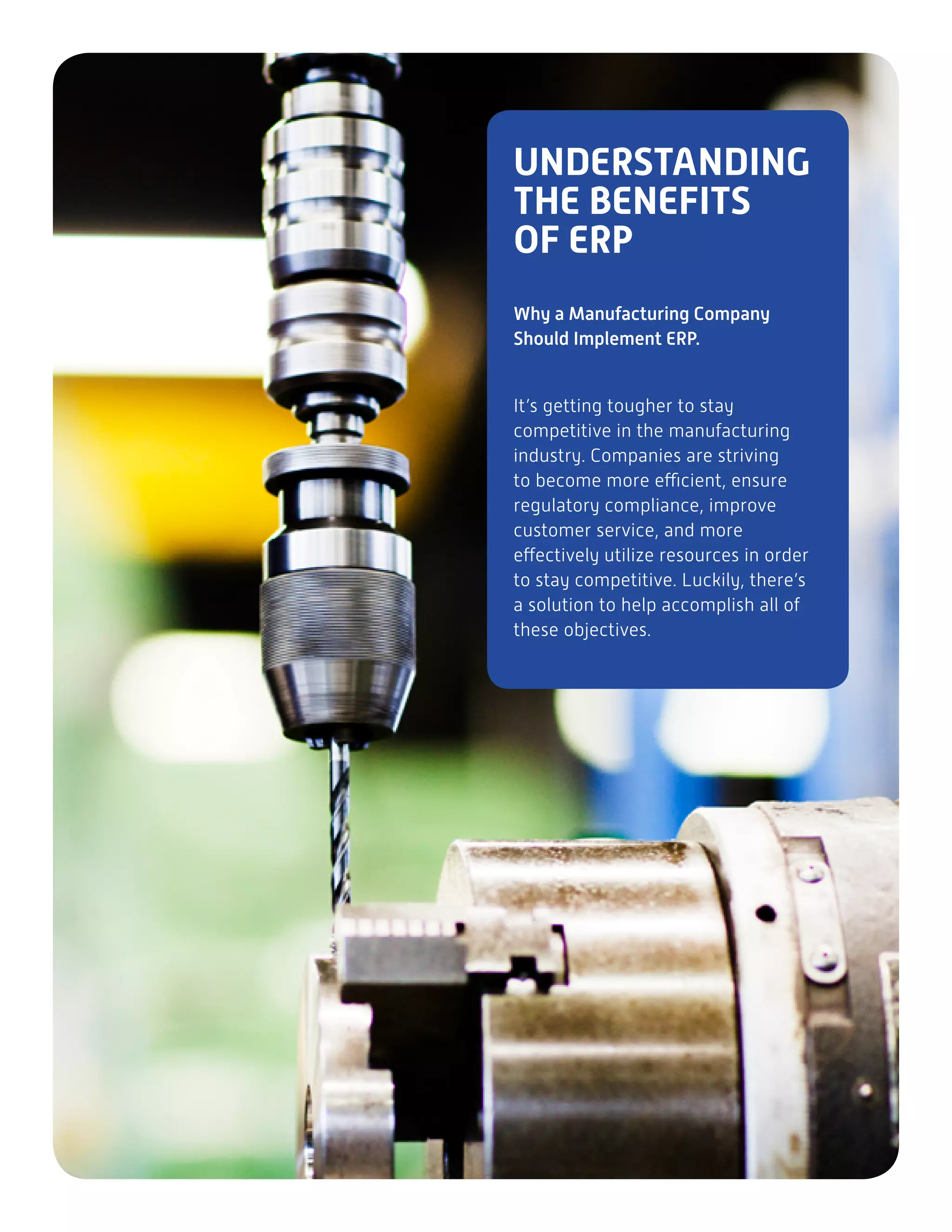 UNDERSTANDING
THE BENEFITS
OF ERP
Why a Manufacturing Company
Should Implement ERP.
It’s getting tougher to stay
competitive in the manufacturing
industry. Companies are striving
to become more efficient, ensure
regulatory compliance, improve
customer service, and more
effectively utilize resources in order
to stay competitive. Luckily, there’s
a solution to help accomplish all of
these objectives.
 