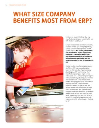 For those of you still thinking, “but my
manufacturing company is too small to use
ERP. We don’t need it yet...”
Larger, more complex operations certainly
have the most to gain from (and probably
can not function without) having an ERP
system in place. But it’s not just about the
size or complexity of your organization
right now, it’s where you want/expect
your organization to be in the future that
determines your need for ERP and the
benefits you stand to gain by implementing
ERP.
A lot of smaller manufacturing companies
don’t think ERP is a reasonable option
based on their size, but if your company
plans to grow, ERP is a necessity. Your
manufacturing company might be fine
without ERP now… but don’t expect to grow
without proactively adjusting your business
processes to scale. Companies that are
used to managing production and material
planning manually can’t realistically
expect to continue to operate that way
as they expand their product line or build
their customer base. Any manufacturing
company expecting demand to increase will
need to ramp up their processes for much
larger scale production, and thus serve to
benefit the most by being proactive and
implementing ERP before they are “hurting
for it.”
WHAT SIZE COMPANY
BENEFITS MOST FROM ERP?
14 THE COMPLETE GUIDE TO ERP
 