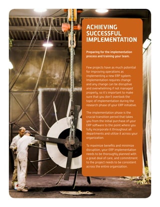 ACHIEVING
SUCCESSFUL
IMPLEMENTATION
Preparing for the implementation
process and training your team.
Few projects have as much potential
for improving operations as
implementing a new ERP system.
Implementation requires change
and any change can be disruptive
and overwhelming if not managed
properly, so it’s important to make
sure that you don’t overlook the
topic of implementation during the
research phase of your ERP initiative.
The implementation phase is the
crucial transition period that takes
you from the initial purchase of your
ERP software to the point where you
fully incorporate it throughout all
departments and utilize it across your
organization.
To maximize benefits and minimize
disruption, your ERP implementation
needs to be thoroughly planned with
a great deal of care, and commitment
to the project needs to be consistent
across the entire organization.
 
