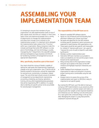 It’s tempting to assume that members of your
organization can add implementation tasks on top of
their regular work, but that isn’t realistic in most cases.
Select smart and experienced people from a variety
of departments to manage the implementation,
and allow them enough time to devote to the
implementation project. It’s important not to delegate
the implementation tasks solely to the IT function
within your organization. Many companies make this
mistake and forget that while ERP software is a new
piece of technology, and new technology is usually
managed by the IT department, this new ERP initiative
will touch all aspects of your business and should
be handled by members of management across all
appropriate departments.
Who, specifically, should be a part of the team?
Your team should be a group of leaders capable of
setting the right goals and implementing a significant
change across your organization. Your IT person will be
heavily involved in the process, and will be responsible
for any technical, connectivity, or hardware-related
issues. The rest of the team should consist of members
of management across departments representing
accounting, scheduling, purchasing, operations,
training, and any other essential business processes
that will be impacted by ERP. In addition, it’s a good
idea to identify one specific person to be accountable
for overall project management.
The responsibilities of the ERP team are to:
•	 Research available ERP software options
•	 Agree on a list of features and functionality that
whichever software you choose must have
•	 Set goals and objectives for the ERP initiative,
including specific standards to which processes are
expected to meet/improve, ROI expectations, etc.
•	 These goals should be very specific and measurable.
Ex: instead of “improve audit score,” set a goal of
“improve the score of audit on [specific audit date]
by [X] points.”
•	 Develop a written implementation plan
•	 Hold other ERP team members accountable to
make sure deadlines are met and the project moves
forward at the expected pace
•	 Relay exciting news to the organization to keep
everyone up to speed on the status of the ERP
initiative and highlight important milestones and
progress
•	 Gather feedback from employees across the
organization to make sure everyone is receiving
proper training and is comfortable using the new
software
•	 Analyze metrics to assess the success of the
implementation and report on ROI (this is why it’s
important to set specific goals).
By creating this ERP team, you’ll be able to treat your
company’s ERP implementation as you would any other
major development or customer project and make sure
everyone pulls their weight so that important deadlines
and milestones are met. Nothing ruins the enthusiasm
for a new system like continued delays in the go-live
date. Managing the project in a way that prevents
unpleasant surprises will pay off.
ASSEMBLING YOUR
IMPLEMENTATION TEAM
18 THE COMPLETE GUIDE TO ERP
 