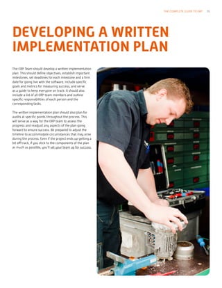 The ERP Team should develop a written implementation
plan. This should define objectives, establish important
milestones, set deadlines for each milestone and a firm
date for going live with the software, include specific
goals and metrics for measuring success, and serve
as a guide to keep everyone on track. It should also
include a list of all ERP team members and outline
specific responsibilities of each person and the
corresponding tasks.
The written implementation plan should also plan for
audits at specific points throughout the process. This
will serve as a way for the ERP team to assess the
progress and readjust any aspects of the plan going
forward to ensure success. Be prepared to adjust the
timeline to accommodate circumstances that may arise
during the process. Even if the project ends up getting a
bit off track, if you stick to the components of the plan
as much as possible, you’ll set your team up for success.
DEVELOPING A WRITTEN
IMPLEMENTATION PLAN
THE COMPLETE GUIDE TO ERP 19
 