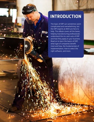 INTRODUCTION
The topic of ERP can sometimes seem
complicated and overwhelming, but
the ERP experts at MAX are here to
help. This eBook covers all the bases,
helping manufacturing professionals
understand the ins-and-outs of ERP
and how they apply to your business.
Read on to learn the basics of ERP,
what type of companies benefit
most and how, the fundamentals of
implementation, how to select the
right software, and more.
 