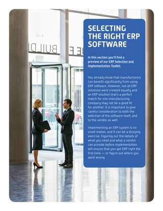SELECTING
THE RIGHT ERP
SOFTWARE
In this section you’ll find a
preview of our ERP Selection and
Implementation Toolkit.
You already know that manufacturers
can benefit significantly from using
ERP software. However, not all ERP
solutions were created equally and
an ERP solution that’s a perfect
match for one manufacturing
company may not be a good fit
for another. It is important to give
careful consideration to both the
selection of the software itself, and
to the vendor as well.
Implementing an ERP system is no
small matter, and it can be a dizzying
exercise. Figuring out the details of
what you need and what a vendor
can provide before implementation
will ensure that you get ERP right the
first time — or figure out where you
went wrong.
 