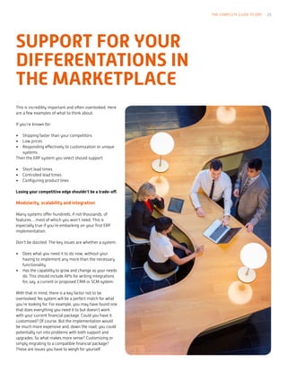 This is incredibly important and often overlooked. Here
are a few examples of what to think about.
If you’re known for:
•	 Shipping faster than your competitors
•	 Low prices
•	 Responding effectively to customization or unique
systems
Then the ERP system you select should support:
•	 Short lead times
•	 Controlled lead times
•	 Configuring product lines
Losing your competitive edge shouldn’t be a trade-off.
Modularity, scalability and integration
Many systems offer hundreds, if not thousands, of
features… most of which you won’t need. This is
especially true if you’re embarking on your first ERP
implementation.
Don’t be dazzled. The key issues are whether a system:
•	 Does what you need it to do now, without your
having to implement any more than the necessary
functionality.
•	 Has the capability to grow and change as your needs
do. This should include APIs for writing integrations
for, say, a current or proposed CRM or SCM system.
With that in mind, there is a key factor not to be
overlooked: No system will be a perfect match for what
you’re looking for. For example, you may have found one
that does everything you need it to but doesn’t work
with your current financial package. Could you have it
customized? Of course. But the implementation would
be much more expensive and, down the road, you could
potentially run into problems with both support and
upgrades. So what makes more sense? Customizing or
simply migrating to a compatible financial package?
These are issues you have to weigh for yourself.
THE COMPLETE GUIDE TO ERP 23
SUPPORT FOR YOUR
DIFFERENTATIONS IN
THE MARKETPLACE
 